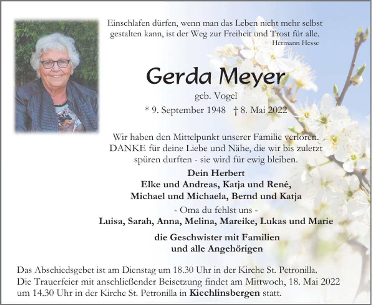 <p>Einschlafen dürfen, wenn man das Leben nicht mehr selbst<br />gestalten kann, ist der Weg zur Freiheit und Trost für alle.<br />Hermann Hesse</p><p>Gerda Meyer<br />geb. Vogel<br />* 9. September 1948 † 8. Mai 2022<br />Wir haben den Mittelpunkt unserer Familie verloren.<br />DANKE für deine Liebe und Nähe, die wir bis zuletzt<br />spüren durften - sie wird für ewig bleiben.<br />Dein Herbert<br />Elke und Andreas, Katja und René,<br />Michael und Michaela, Bernd und Katja<br />- Oma du fehlst uns Luisa, Sarah, Anna, Melina, Mareike, Lukas und Marie<br />die Geschwister mit Familien<br />und alle Angehörigen<br />Das Abschiedsgebet ist am Dienstag um 18.30 Uhr in der Kirche St. Petronilla.<br />Die Trauerfeier mit anschließender Beisetzung findet am Mittwoch, 18. Mai 2022<br />um 14.30 Uhr in der Kirche St. Petronilla in Kiechlinsbergen statt.</p>