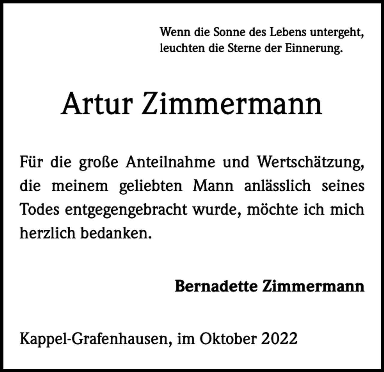 <p>Wenn die Sonne des Lebens untergeht,<br />leuchten die Sterne der Einnerung.</p><p>Artur Zimmermann<br />Für die große Anteilnahme und Wertschätzung,<br />die meinem geliebten Mann anlässlich seines<br />Todes entgegengebracht wurde, möchte ich mich<br />herzlich bedanken.<br />Bernadette Zimmermann<br />Kappel-Grafenhausen, im Oktober 2022</p>