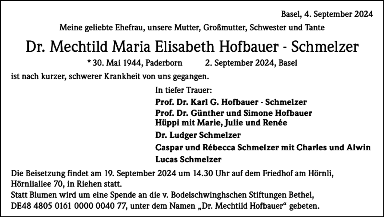 <p>Basel, 4. September 2024<br />Meine geliebte Ehefrau, unsere Mutter, Großmutter, Schwester und Tante</p><p>Dr. Mechtild Maria Elisabeth Hofbauer - Schmelzer<br />* 30. Mai 1944, Paderborn<br />2. September 2024, Basel<br />ist nach kurzer, schwerer Krankheit von uns gegangen.<br />In tiefer Trauer:<br />Prof. Dr. Karl G. Hofbauer - Schmelzer<br />Prof. Dr. Günther und Simone Hofbauer<br />Hüppi mit Marie, Julie und Renée<br />Dr. Ludger Schmelzer<br />Caspar und Rébecca Schmelzer mit Charles und Alwin<br />Lucas Schmelzer<br />Die Beisetzung findet am 19. September 2024 um 14.30 Uhr auf dem Friedhof am Hörnli,<br />Hörnliallee 70, in Riehen statt.<br />Statt Blumen wird um eine Spende an die v. Bodelschwinghschen Stiftungen Bethel,<br />DE05 0161 0040 77, unter dem Namen „Dr. Mechtild Hofbauer“ gebeten.</p>