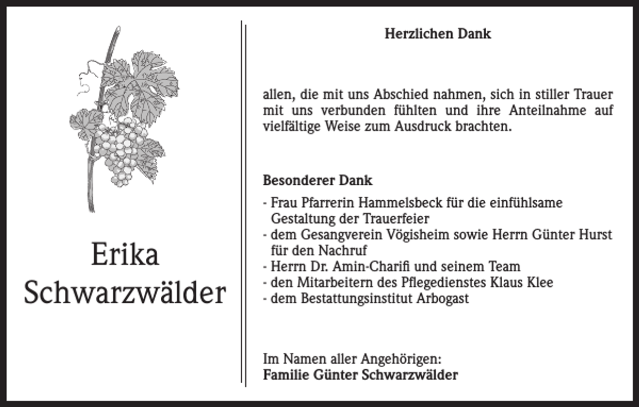 <p>Herzlichen Dank</p><p>allen, die mit uns Abschied nahmen, sich in stiller Trauer<br />mit uns verbunden fühlten und ihre Anteilnahme auf<br />vielfältige Weise zum Ausdruck brachten.</p><p>Besonderer Dank</p><p>Erika<br />Schwarzwälder</p><p>- Frau Pfarrerin Hammelsbeck für die einfühlsame<br />Gestaltung der Trauerfeier<br />- dem Gesangverein Vögisheim sowie Herrn Günter Hurst<br />für den Nachruf<br />- Herrn Dr. Amin-Charifi und seinem Team<br />- den Mitarbeitern des Pflegedienstes Klaus Klee<br />- dem Bestattungsinstitut Arbogast</p><p>Im Namen aller Angehörigen:<br />Familie Günter Schwarzwälder</p>