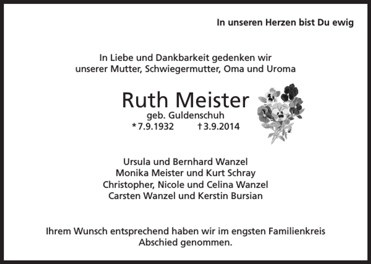 <p>In unseren Herzen bist Du ewig</p><p>In Liebe und Dankbarkeit gedenken wir<br />unserer Mutter, Schwiegermutter, Oma und Uroma</p><p>Ruth Meister<br />geb. Guldenschuh<br />* 7.9.1932<br />† 3.9.2014</p><p>Ursula und Bernhard Wanzel<br />Monika Meister und Kurt Schray<br />Christopher, Nicole und Celina Wanzel<br />Carsten Wanzel und Kerstin Bursian</p><p>Ihrem Wunsch entsprechend haben wir im engsten Familienkreis<br />Abschied genommen.</p>