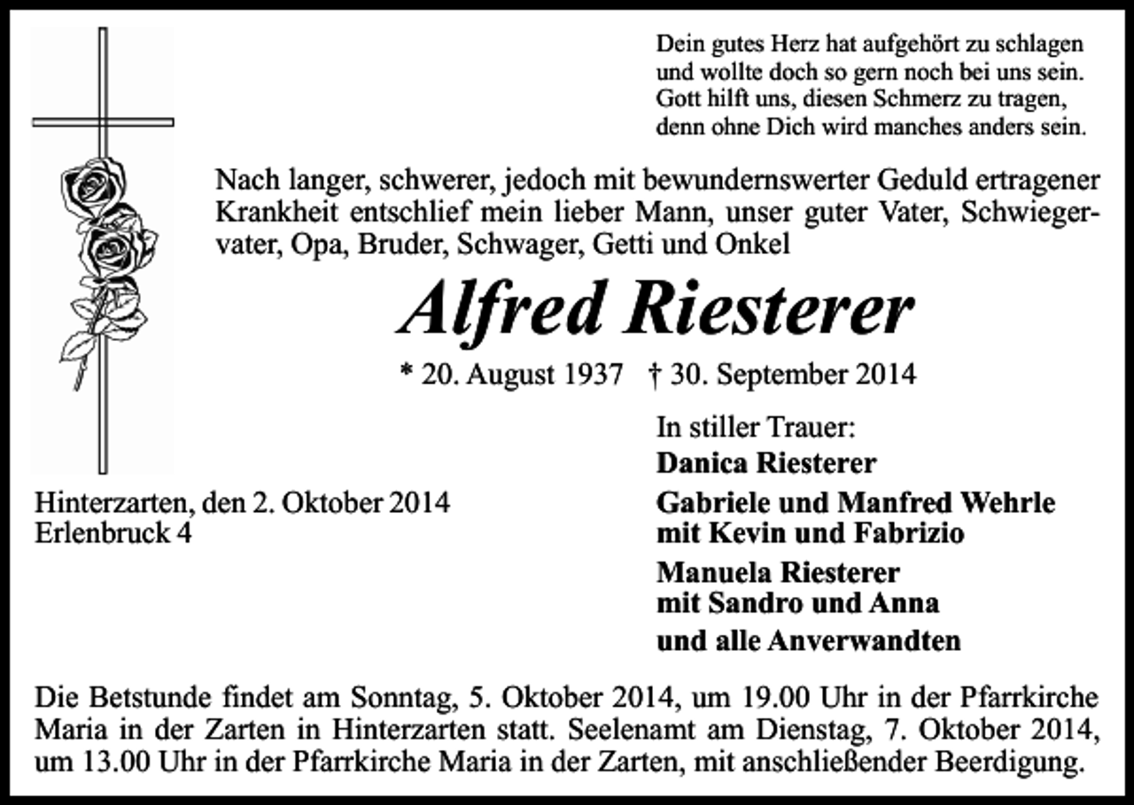 <p>Dein gutes Herz hat aufgehört zu schlagen<br />und wollte doch so gern noch bei uns sein.<br />Gott hilft uns, diesen Schmerz zu tragen,<br />denn ohne Dich wird manches anders sein.</p><p>Nach langer, schwerer, jedoch mit bewundernswerter Geduld ertragener<br />Krankheit entschlief mein lieber Mann, unser guter Vater, Schwiegervater, Opa, Bruder, Schwager, Getti und Onkel</p><p>Alfred Riesterer</p><p>* 20. August 1937 † 30. September 2014</p><p>Hinterzarten, den 2. Oktober 2014<br />Erlenbruck 4</p><p>In stiller Trauer:<br />Danica Riesterer<br />Gabriele und Manfred Wehrle<br />mit Kevin und Fabrizio<br />Manuela Riesterer<br />mit Sandro und Anna<br />und alle Anverwandten</p><p>Die Betstunde findet am Sonntag, 5. Oktober 2014, um 19.00 Uhr in der Pfarrkirche<br />Maria in der Zarten in Hinterzarten statt. Seelenamt am Dienstag, 7. Oktober 2014,<br />um 13.00 Uhr in der Pfarrkirche Maria in der Zarten, mit anschließender Beerdigung.</p>