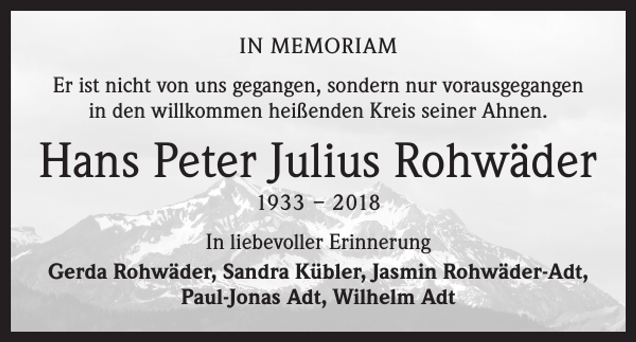 <p>IN MEMORIAM<br />Er ist nicht von uns gegangen, sondern nur vorausgegangen<br />in den willkommen heißenden Kreis seiner Ahnen.</p><p>Hans Peter Julius Rohwäder<br />1933 – 2018</p><p>In liebevoller Erinnerung<br />Gerda Rohwäder, Sandra Kübler, Jasmin Rohwäder-Adt,<br />Paul-Jonas Adt, Wilhelm Adt</p>