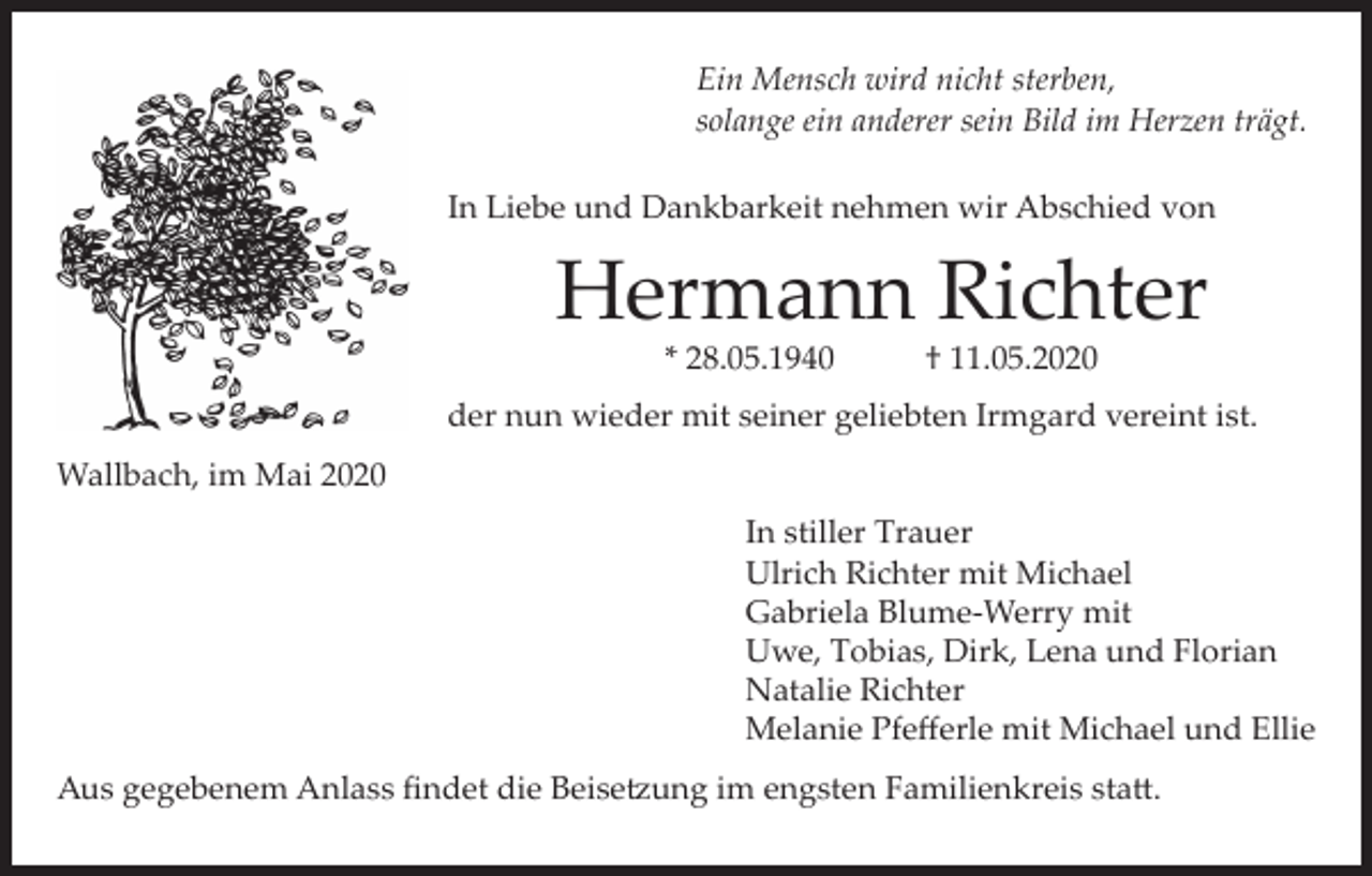 <p>Ein Mensch wird nicht sterben,<br />solange ein anderer sein Bild im Herzen trägt.<br />In Liebe und Dankbarkeit nehmen wir Abschied von</p><p>Hermann Richter<br />* 28.05.1940</p><p>† 11.05.2020</p><p>der nun wieder mit seiner geliebten Irmgard vereint ist.<br />Wallbach, im Mai 2020<br />In stiller Trauer<br />Ulrich Richter mit Michael<br />Gabriela Blume-Werry mit<br />Uwe, Tobias, Dirk, Lena und Florian<br />Natalie Richter<br />Melanie Pfefferle mit Michael und Ellie<br />Aus gegebenem Anlass findet die Beisetzung im engsten Familienkreis statt.</p>