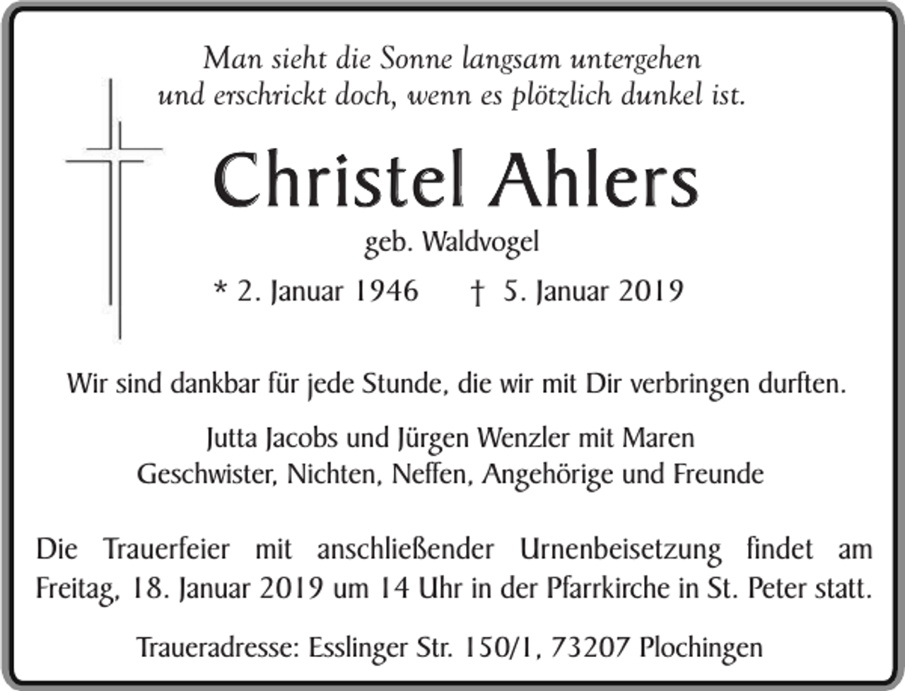 <p>Man sieht die Sonne langsam untergehen<br />und erschrickt doch, wenn es plötzlich dunkel ist.</p><p>Christel Ahlers<br />geb. Waldvogel</p><p>* 2. Januar 1946</p><p>† 5. Januar 2019</p><p>Wir sind dankbar für jede Stunde, die wir mit Dir verbringen durften.<br />Jutta Jacobs und Jürgen Wenzler mit Maren<br />Geschwister, Nichten, Neffen, Angehörige und Freunde</p><p>Die Trauerfeier mit anschließender Urnenbeisetzung findet am<br />Freitag, 18. Januar 2019 um 14 Uhr in der Pfarrkirche in St. Peter statt.<br />Traueradresse: Esslinger Str. 150/1, 73207 Plochingen</p>
