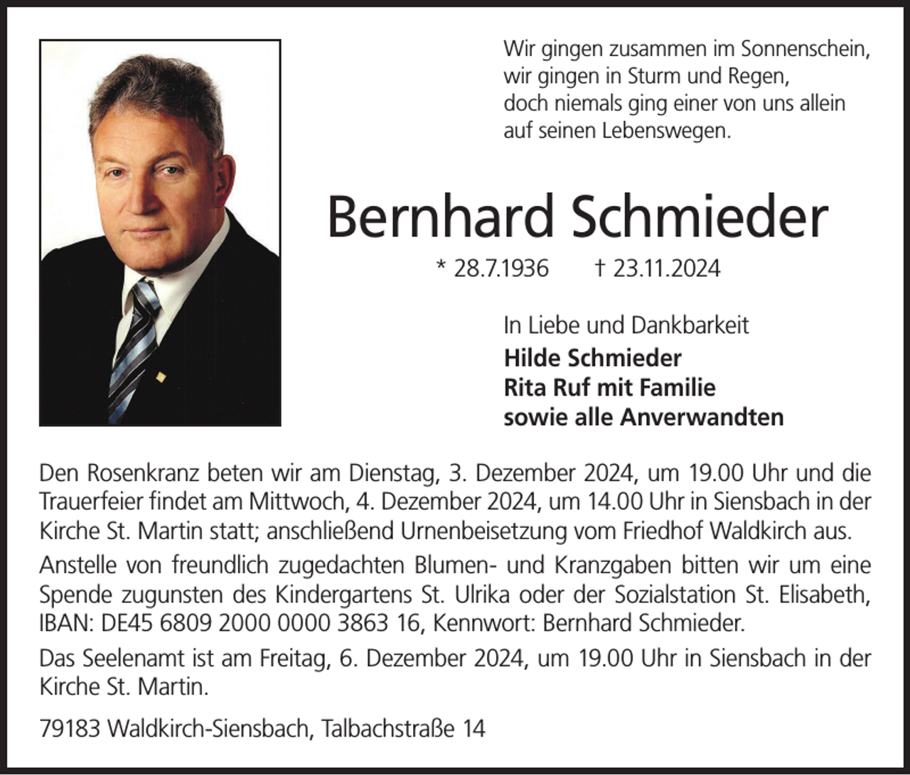 <p>Wir gingen zusammen im Sonnenschein,<br />wir gingen in Sturm und Regen,<br />doch niemals ging einer von uns allein<br />auf seinen Lebenswegen.</p><p>Bernhard Schmieder<br />* 28.7.1936</p><p>† 23.11.2024</p><p>In Liebe und Dankbarkeit<br />Hilde Schmieder<br />Rita Ruf mit Familie<br />sowie alle Anverwandten<br />Den Rosenkranz beten wir am Dienstag, 3. Dezember 2024, um 19.00 Uhr und die<br />Trauerfeier findet am Mittwoch, 4. Dezember 2024, um 14.00 Uhr in Siensbach in der<br />Kirche St. Martin statt; anschließend Urnenbeisetzung vom Friedhof Waldkirch aus.<br />Anstelle von freundlich zugedachten Blumen- und Kranzgaben bitten wir um eine<br />Spende zugunsten des Kindergartens St. Ulrika oder der Sozialstation St. Elisabeth,<br />IBAN: DE45 6809 20 3863 16, Kennwort: Bernhard Schmieder.<br />Das Seelenamt ist am Freitag, 6. Dezember 2024, um 19.00 Uhr in Siensbach in der<br />Kirche St. Martin.<br />79183 Waldkirch-Siensbach, Talbachstraße 14</p>