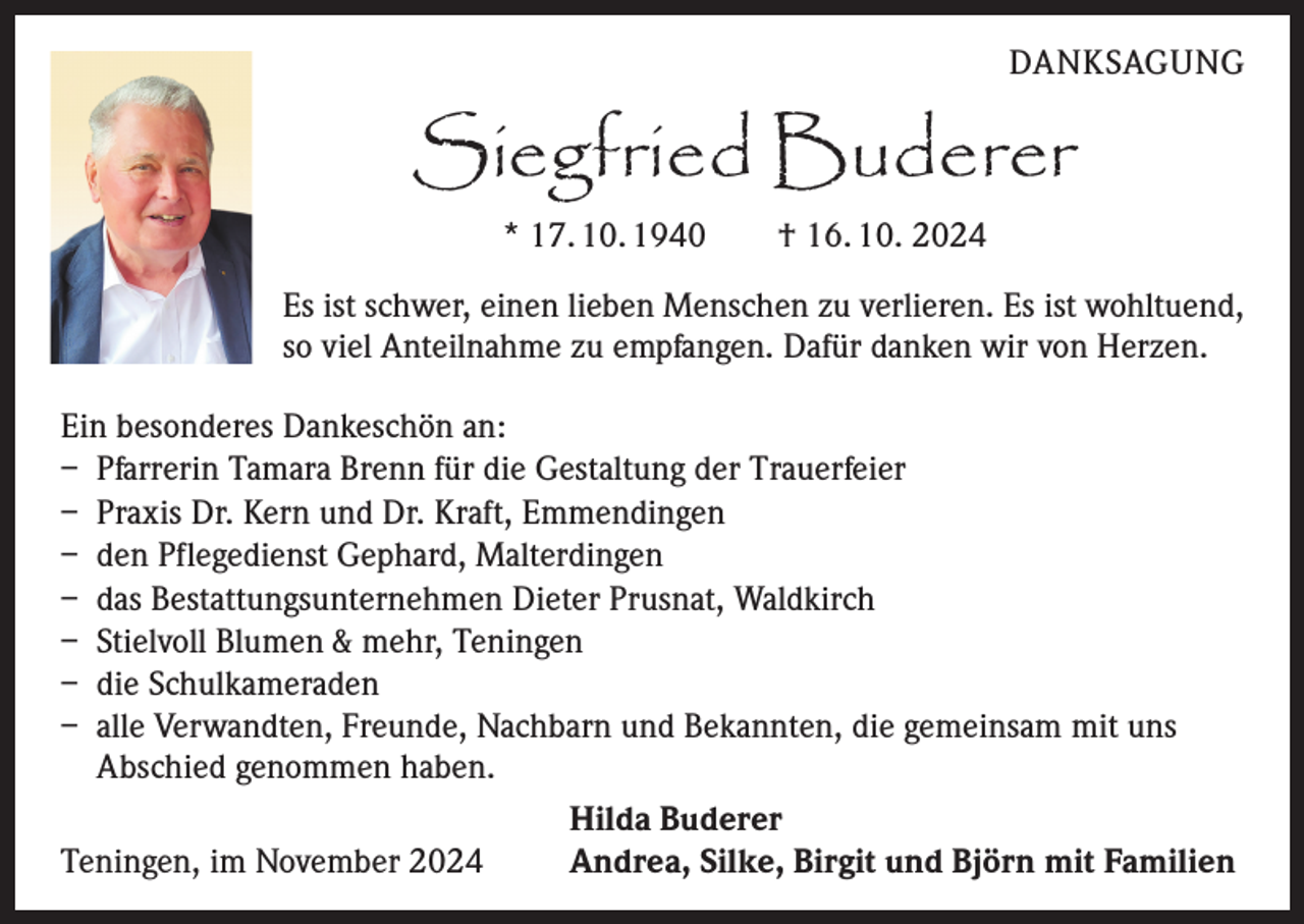 <p>DANKSAGUNG</p><p>Siegfried Buderer<br />* 17. 10. 1940 † 16. 10. 2024</p><p>Es ist schwer, einen lieben Menschen zu verlieren. Es ist wohltuend,<br />so viel Anteilnahme zu empfangen. Dafür danken wir von Herzen.<br />Ein besonderes Dankeschön an:<br />– Pfarrerin Tamara Brenn für die Gestaltung der Trauerfeier<br />– Praxis Dr. Kern und Dr. Kraft, Emmendingen<br />– den Pflegedienst Gephard, Malterdingen<br />– das Bestattungsunternehmen Dieter Prusnat, Waldkirch<br />– Stielvoll Blumen &amp; mehr, Teningen<br />– die Schulkameraden<br />– alle Verwandten, Freunde, Nachbarn und Bekannten, die gemeinsam mit uns<br />Abschied genommen haben.</p><p>Hilda Buderer<br />Teningen, im November 2024<br />Andrea, Silke, Birgit und Björn mit Familien</p>