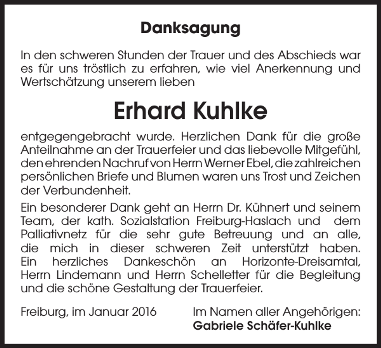 <p>Danksagung<br />In den schweren Stunden der Trauer und des Abschieds war<br />es für uns tröstlich zu erfahren, wie viel Anerkennung und<br />Wertschätzung unserem lieben</p><p>Erhard Kuhlke<br />entgegengebracht wurde. Herzlichen Dank für die große<br />Anteilnahme an der Trauerfeier und das liebevolle Mitgefühl,<br />den ehrenden Nachruf von Herrn Werner Ebel, die zahlreichen<br />persönlichen Briefe und Blumen waren uns Trost und Zeichen<br />der Verbundenheit.<br />Ein besonderer Dank geht an Herrn Dr. Kühnert und seinem<br />Team, der kath. Sozialstation Freiburg-Haslach und dem<br />Palliativnetz für die sehr gute Betreuung und an alle,<br />die mich in dieser schweren Zeit unterstützt haben.<br />Ein herzliches Dankeschön an Horizonte-Dreisamtal,<br />Herrn Lindemann und Herrn Schelletter für die Begleitung<br />und die schöne Gestaltung der Trauerfeier.<br />Freiburg, im Januar 2016</p><p>Im Namen aller Angehörigen:<br />Gabriele Schäfer-Kuhlke</p>