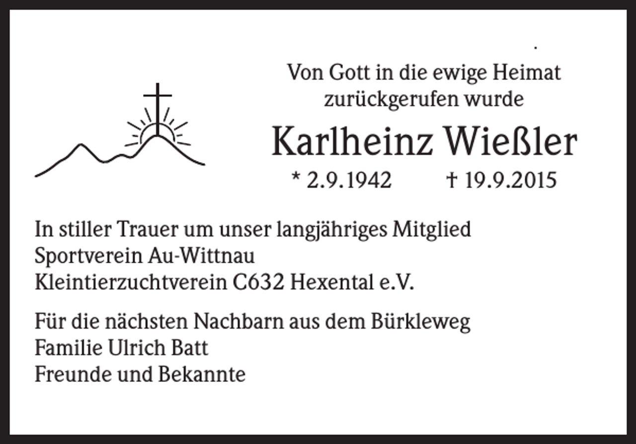 <p>.</p><p>Von Gott in die ewige Heimat<br />zurückgerufen wurde</p><p>Karlheinz Wießler<br />* 2.9.1942</p><p>† 19.9.2015</p><p>In stiller Trauer um unser langjähriges Mitglied<br />Sportverein Au-Wittnau<br />Kleintierzuchtverein C632 Hexental e.V.<br />Für die nächsten Nachbarn aus dem Bürkleweg<br />Familie Ulrich Batt<br />Freunde und Bekannte</p><p>.</p>