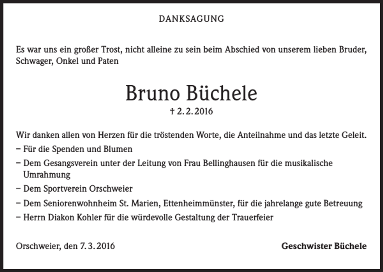 <p>DANKSAGUNG<br />Es war uns ein großer Trost, nicht alleine zu sein beim Abschied von unserem lieben Bruder,<br />Schwager, Onkel und Paten</p><p>Bruno Büchele<br />† 2. 2. 2016</p><p>Wir danken allen von Herzen für die tröstenden Worte, die Anteilnahme und das letzte Geleit.<br />– Für die Spenden und Blumen<br />– Dem Gesangsverein unter der Leitung von Frau Bellinghausen für die musikalische<br />Umrahmung<br />– Dem Sportverein Orschweier<br />– Dem Seniorenwohnheim St. Marien, Ettenheimmünster, für die jahrelange gute Betreuung<br />– Herrn Diakon Kohler für die würdevolle Gestaltung der Trauerfeier<br />Orschweier, den 7. 3. 2016</p><p>Geschwister Büchele</p>