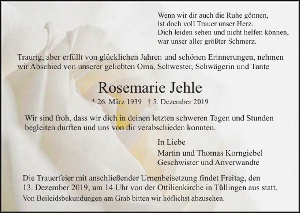 <p>Wenn wir dir auch die Ruhe gönnen,<br />ist doch voll Trauer unser Herz.<br />Dich leiden sehen und nicht helfen können,<br />war unser aller größter Schmerz.</p><p>Traurig, aber erfüllt von glücklichen Jahren und schönen Erinnerungen, nehmen<br />wir Abschied von unserer geliebten Oma, Schwester, Schwägerin und Tante</p><p>Rosemarie Jehle<br />* 26. März 1939 † 5. Dezember 2019</p><p>Wir sind froh, dass wir dich in deinen letzten schweren Tagen und Stunden<br />begleiten durften und uns von dir verabschieden konnten.<br />In Liebe<br />Martin und Thomas Korngiebel<br />Geschwister und Anverwandte<br />Die Trauerfeier mit anschließender Urnenbeisetzung findet Freitag, den<br />13. Dezember 2019, um 14 Uhr von der Ottilienkirche in Tüllingen aus statt.<br />Von Beileidsbekundungen am Grab bitten wir höflichst abzusehen.</p>