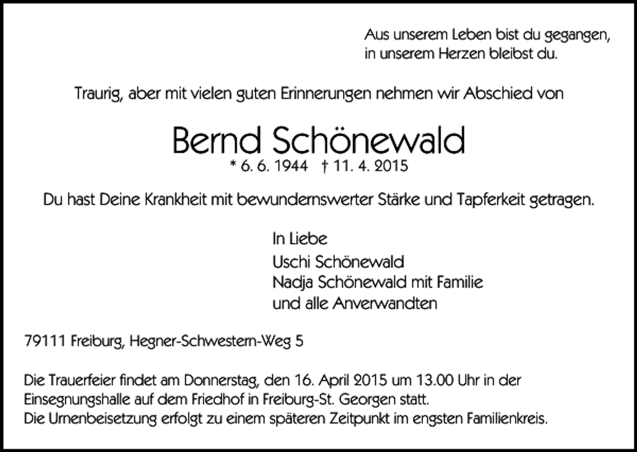 <p>Aus unserem Leben bist du gegangen,<br />in unserem Herzen bleibst du.</p><p>Traurig, aber mit vielen guten Erinnerungen nehmen wir Abschied von</p><p>Bernd<br />Schönewald<br />* 6. 6. 1944 † 11. 4. 2015<br />Du hast Deine Krankheit mit bewundernswerter Stärke und Tapferkeit getragen.<br />In Liebe<br />Uschi Schönewald<br />Nadja Schönewald mit Familie<br />und alle Anverwandten<br />79111 Freiburg, Hegner-Schwestern-Weg 5<br />Die Trauerfeier findet am Donnerstag, den 16. April 2015 um 13.00 Uhr in der<br />Einsegnungshalle auf dem Friedhof in Freiburg-St. Georgen statt.<br />Die Urnenbeisetzung erfolgt zu einem späteren Zeitpunkt im engsten Familienkreis.</p>