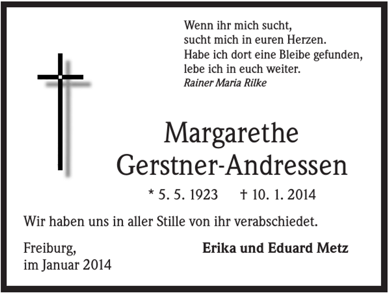 <p>Wenn ihr mich sucht,<br />sucht mich in euren Herzen.<br />Habe ich dort eine Bleibe gefunden,<br />lebe ich in euch weiter.<br />Rainer Maria Rilke</p><p>Margarethe<br />Gerstner-Andressen<br />* 5. 5. 1923</p><p>† 10. 1. 2014</p><p>Wir haben uns in aller Stille von ihr verabschiedet.<br />Freiburg,<br />im Januar 2014</p><p>Erika und Eduard Metz</p>