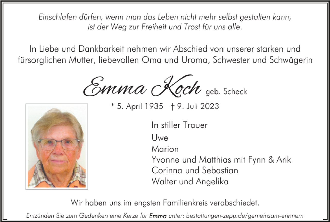 <p>Einschlafen dürfen, wenn man das Leben nicht mehr selbst gestalten kann,<br />ist der Weg zur Freiheit und Trost für uns alle.</p><p>In Liebe und Dankbarkeit nehmen wir Abschied von unserer starken und<br />fürsorglichen Mutter, liebevollen Oma und Uroma, Schwester und Schwägerin</p><p>Emma Koch</p><p>geb. Scheck</p><p>* 5. April 1935 † 9. Juli 2023</p><p>In stiller Trauer<br />Uwe<br />Marion<br />Yvonne und Matthias mit Fynn &amp; Arik<br />Corinna und Sebastian<br />Walter und Angelika<br />Wir haben uns im engsten Familienkreis verabschiedet.<br />Entzünden Sie zum Gedenken eine Kerze für</p><p>unter: bestattungen-zepp.de/gemeinsam-erinnern</p>