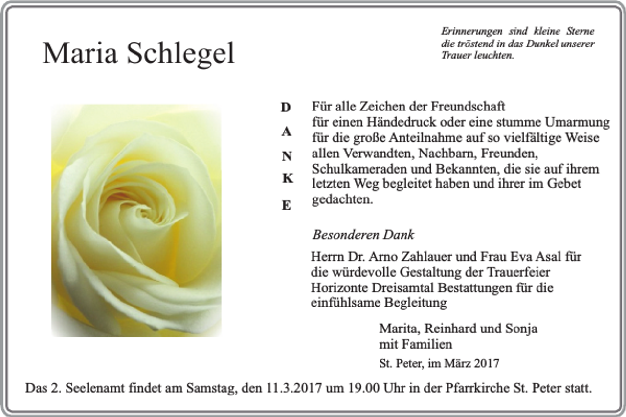 <p>Erinnerungen sind kleine Sterne<br />die tröstend in das Dunkel unserer<br />Trauer leuchten.</p><p>Maria Schlegel<br />D<br />A<br />N<br />K<br />E</p><p>Für alle Zeichen der Freundschaft<br />für einen Händedruck oder eine stumme Umarmung<br />für die große Anteilnahme auf so vielfältige Weise<br />allen Verwandten, Nachbarn, Freunden,<br />Schulkameraden und Bekannten, die sie auf ihrem<br />letzten Weg begleitet haben und ihrer im Gebet<br />gedachten.<br />Besonderen Dank<br />Herrn Dr. Arno Zahlauer und Frau Eva Asal für<br />die würdevolle Gestaltung der Trauerfeier<br />Horizonte Dreisamtal Bestattungen für die<br />einfühlsame Begleitung<br />Marita, Reinhard und Sonja<br />mit Familien</p><p>St. Peter, im März 2017</p><p>Das 2. Seelenamt findet am Samstag, den 11.3.2017 um 19.00 Uhr in der Pfarrkirche St. Peter statt.</p>