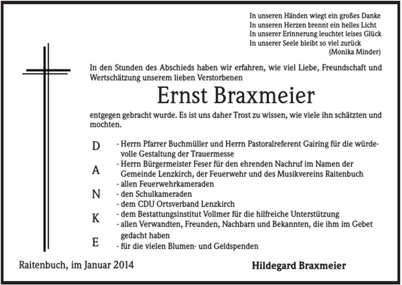 <p>In unseren Händen wiegt ein großes Danke<br />In unseren Herzen brennt ein helles Licht<br />In unserer Erinnerung leuchtet leises Glück<br />In unserer Seele bleibt so viel zurück<br />(Monika Minder)</p><p>In den Stunden des Abschieds haben wir erfahren, wie viel Liebe, Freundschaft und<br />Wertschätzung unserem lieben Verstorbenen</p><p>Ernst Braxmeier<br />entgegen gebracht wurde. Es ist uns daher Trost zu wissen, wie viele ihn schätzten und<br />mochten.</p><p>D<br />A<br />N<br />K<br />E</p><p>- Herrn Pfarrer Buchmüller und Herrn Pastoralreferent Gairing für die würdevolle Gestaltung der Trauermesse<br />- Herrn Bürgermeister Feser für den ehrenden Nachruf im Namen der<br />Gemeinde Lenzkirch, der Feuerwehr und des Musikvereins Raitenbuch<br />- allen Feuerwehrkameraden<br />- den Schulkameraden<br />- dem CDU Ortsverband Lenzkirch<br />- dem Bestattungsinstitut Vollmer für die hilfreiche Unterstützung<br />- allen Verwandten, Freunden, Nachbarn und Bekannten, die ihm im Gebet<br />gedacht haben<br />- für die vielen Blumen- und Geldspenden</p><p>Raitenbuch, im Januar 2014</p><p>Hildegard Braxmeier</p>