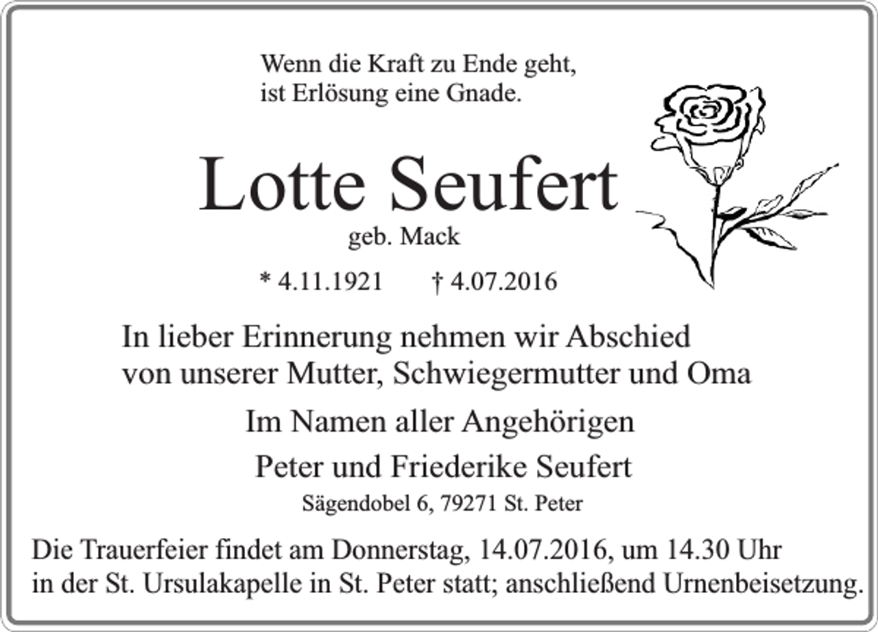 <p>Wenn die Kraft zu Ende geht,<br />ist Erlösung eine Gnade.</p><p>Lotte Seufert<br />geb. Mack</p><p>* 4.11.1921</p><p>† 4.07.2016</p><p>In lieber Erinnerung nehmen wir Abschied<br />von unserer Mutter, Schwiegermutter und Oma<br />Im Namen aller Angehörigen<br />Peter und Friederike Seufert<br />Sägendobel 6, 79271 St. Peter</p><p>Die Trauerfeier findet am Donnerstag, 14.07.2016, um 14.30 Uhr<br />in der St. Ursulakapelle in St. Peter statt; anschließend Urnenbeisetzung.</p>