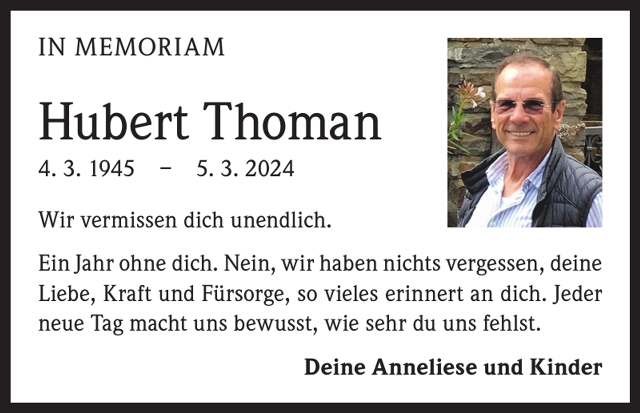 <p>IN MEMORIAM</p><p>Hubert Thoman<br />4. 3. 1945 – 5. 3. 2024<br />Wir vermissen dich unendlich.<br />Ein Jahr ohne dich. Nein, wir haben nichts vergessen, deine<br />Liebe, Kraft und Fürsorge, so vieles erinnert an dich. Jeder<br />neue Tag macht uns bewusst, wie sehr du uns fehlst.</p><p>Deine Anneliese und Kinder</p>