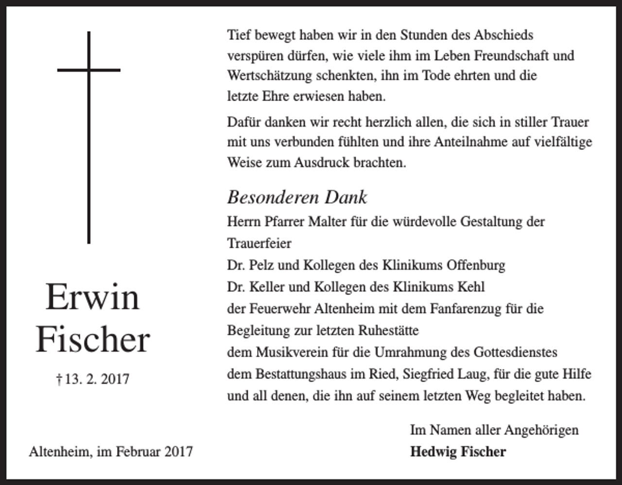 <p>Tief bewegt haben wir in den Stunden des Abschieds<br />verspüren dürfen, wie viele ihm im Leben Freundschaft und<br />­Wertschätzung schenkten, ihn im Tode ehrten und die<br />letzte Ehre erwiesen haben.<br />Dafür danken wir recht herzlich allen, die sich in stiller Trauer<br />mit uns verbunden fühlten und ihre Anteilnahme auf vielfältige<br />Weise zum Ausdruck brachten.</p><p>Besonderen Dank</p><p>Erwin<br />Fischer<br />† 13. 2. 2017</p><p>Altenheim, im Februar 2017</p><p>Herrn Pfarrer Malter für die würdevolle Gestaltung der<br />­Trauerfeier<br />Dr. Pelz und Kollegen des Klinikums Offenburg<br />Dr. Keller und Kollegen des Klinikums Kehl<br />der Feuerwehr Altenheim mit dem Fanfarenzug für die<br />­Begleitung zur letzten Ruhestätte<br />dem Musikverein für die Umrahmung des Gottesdienstes<br />dem Bestattungshaus im Ried, Siegfried Laug, für die gute Hilfe<br />und all denen, die ihn auf seinem letzten Weg begleitet haben.<br />Im Namen aller Angehörigen<br />Hedwig Fischer</p>