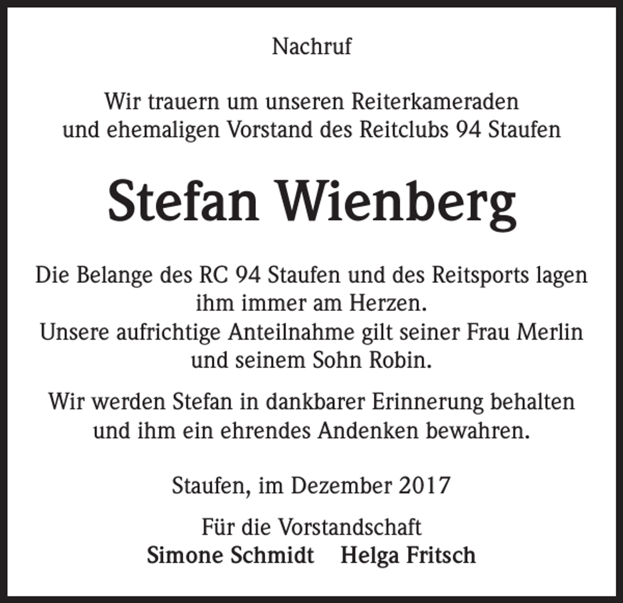 <p>Nachruf<br />Wir trauern um unseren Reiterkameraden<br />und ehemaligen Vorstand des Reitclubs 94 Staufen</p><p>Stefan Wienberg<br />Die Belange des RC 94 Staufen und des Reitsports lagen<br />ihm immer am Herzen.<br />Unsere aufrichtige Anteilnahme gilt seiner Frau Merlin<br />und seinem Sohn Robin.<br />Wir werden Stefan in dankbarer Erinnerung behalten<br />und ihm ein ehrendes Andenken bewahren.<br />Staufen, im Dezember 2017<br />Für die Vorstandschaft<br />Simone Schmidt Helga Fritsch</p>
