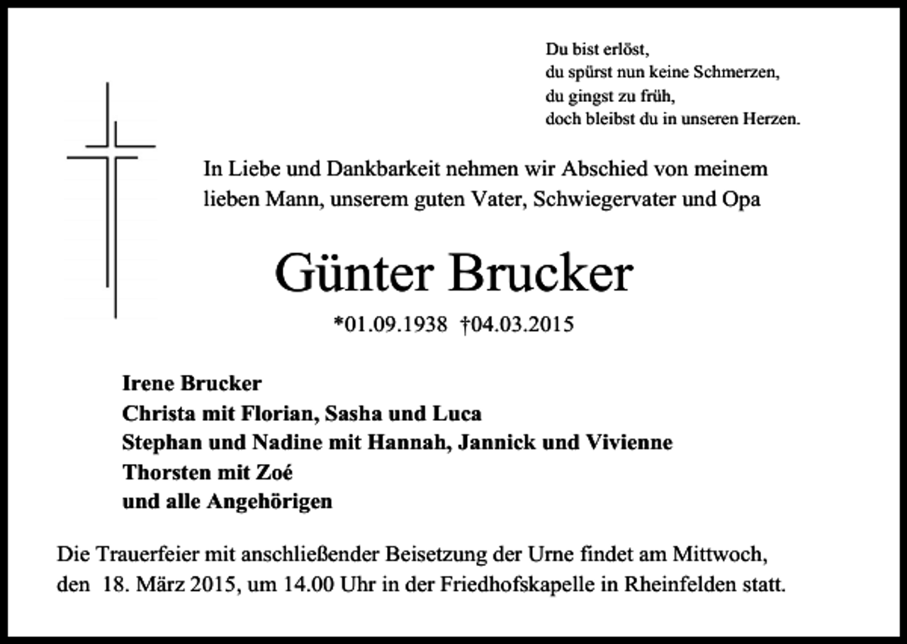 <p>Du bist erlöst,<br />du spürst nun keine Schmerzen,<br />du gingst zu früh,<br />doch bleibst du in unseren Herzen.</p><p>In Liebe und Dankbarkeit nehmen wir Abschied von meinem<br />lieben Mann, unserem guten Vater, Schwiegervater und Opa</p><p>Günter Brucker<br />*01.09.1938 †04.03.2015<br />Irene Brucker<br />Christa mit Florian, Sasha und Luca<br />Stephan und Nadine mit Hannah, Jannick und Vivienne<br />Thorsten mit Zoé<br />und alle Angehörigen<br />Die Trauerfeier mit anschließender Beisetzung der Urne findet am Mittwoch,<br />den 18. März 2015, um 14.00 Uhr in der Friedhofskapelle in Rheinfelden statt.</p>