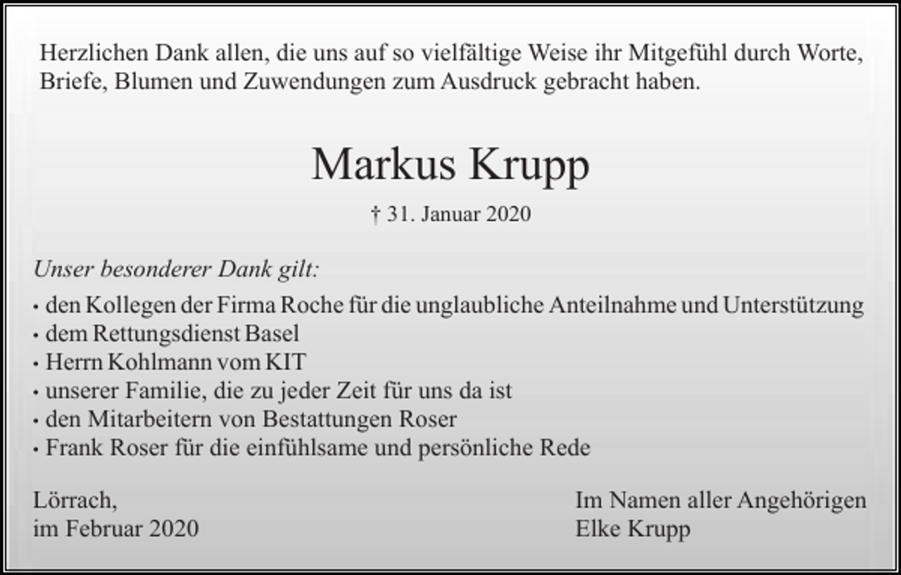 <p>Herzlichen Dank allen, die uns auf so vielfältige Weise ihr Mitgefühl durch Worte,<br />Briefe, Blumen und Zuwendungen zum Ausdruck gebracht haben.</p><p>Markus Krupp<br />† 31. Januar 2020</p><p>Unser besonderer Dank gilt:<br />• den Kollegen der Firma Roche für die unglaubliche Anteilnahme und Unterstützung<br />• dem Rettungsdienst Basel<br />• Herrn Kohlmann vom KIT<br />• unserer Familie, die zu jeder Zeit für uns da ist<br />• den Mitarbeitern von Bestattungen Roser<br />• Frank Roser für die einfühlsame und persönliche Rede<br />Lörrach,<br />im Februar 2020</p><p>Im Namen aller Angehörigen<br />Elke Krupp</p>