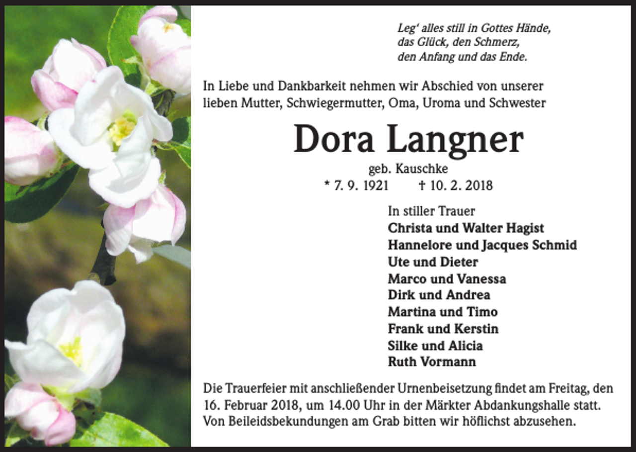 <p>Leg‘ alles still in Gottes Hände,<br />das Glück, den Schmerz,<br />den Anfang und das Ende.</p><p>In Liebe und Dankbarkeit nehmen wir Abschied von unserer<br />lieben Mutter, Schwiegermutter, Oma, Uroma und Schwester</p><p>Dora Langner<br />geb. Kauschke<br />* 7. 9. 1921 † 10. 2. 2018</p><p>In stiller Trauer<br />Christa und Walter Hagist<br />Hannelore und Jacques Schmid<br />Ute und Dieter<br />Marco und Vanessa<br />Dirk und Andrea<br />Martina und Timo<br />Frank und Kerstin<br />Silke und Alicia<br />Ruth Vormann<br />Die Trauerfeier mit anschließender Urnenbeisetzung findet am Freitag, den<br />16. Februar 2018, um 14.00 Uhr in der Märkter Abdankungshalle statt.<br />Von Beileidsbekundungen am Grab bitten wir höflichst abzusehen.</p>