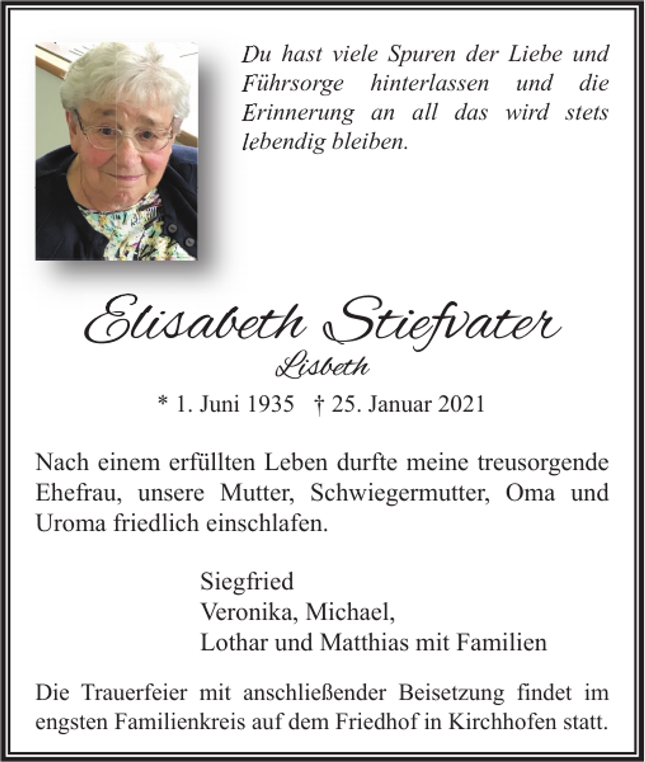 <p>Du hast viele Spuren der Liebe und<br />Führsorge hinterlassen und die<br />Erinnerung an all das wird stets<br />lebendig bleiben.</p><p>Elisabeth Stiefvater<br />Lisbeth</p><p>* 1. Juni 1935 † 25. Januar 2021</p><p>Nach einem erfüllten Leben durfte meine treusorgende<br />Ehefrau, unsere Mutter, Schwiegermutter, Oma und<br />Uroma friedlich einschlafen.<br />Siegfried<br />Veronika, Michael,<br />Lothar und Matthias mit Familien<br />Die Trauerfeier mit anschließender Beisetzung findet im<br />engsten Familienkreis auf dem Friedhof in Kirchhofen statt.</p>