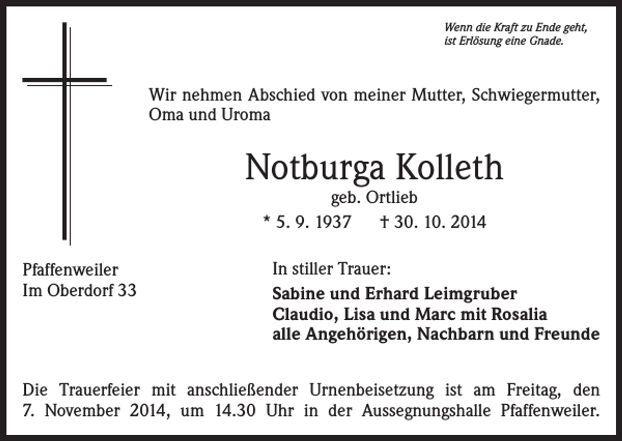 <p>Wenn die Kraft zu Ende geht,<br />ist Erlösung eine Gnade.</p>
<p>Wir nehmen Abschied von meiner Mutter, Schwiegermutter,<br />Oma und Uroma</p>
<p>Notburga Kolleth<br />geb. Ortlieb<br />* 5. 9. 1937 † 30. 10. 2014</p>
<p>Pfaffenweiler<br />Im Oberdorf 33</p>
<p>In stiller Trauer:<br />Sabine und Erhard Leimgruber<br />Lisa und Marc mit Rosalia<br />alle Angehörigen, Nachbarn und Freunde</p>
<p>Die Trauerfeier mit anschließender Urnenbeisetzung ist am Freitag, den<br />7. November 2014, um 14.30 Uhr in der Aussegnungshalle Pfaffenweiler.</p>