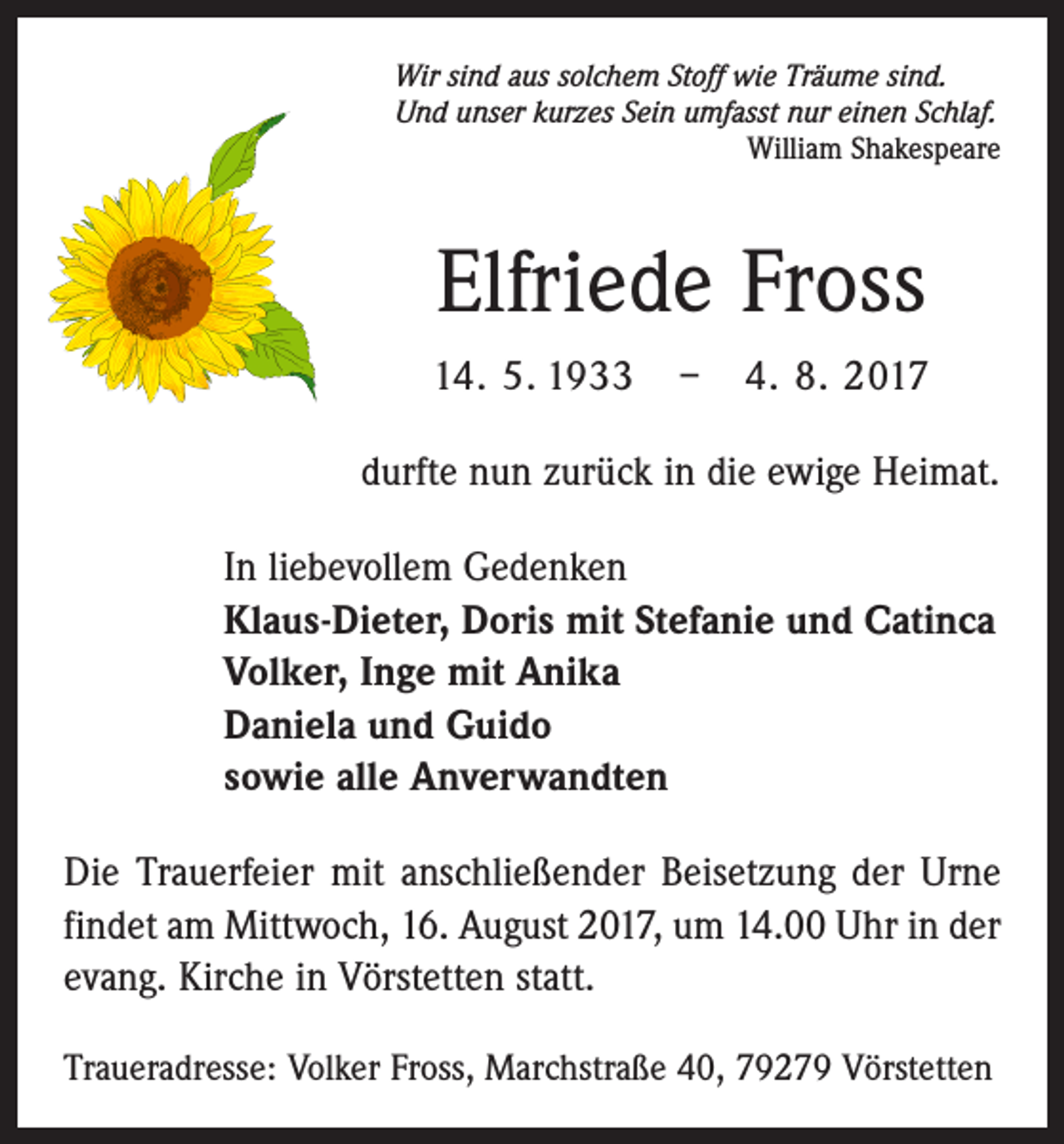 <p>Wir sind aus solchem Stoff wie Träume sind.<br />Und unser kurzes Sein umfasst nur einen Schlaf.</p><p>William Shakespeare</p><p>Elfriede Fross<br />14. 5. 1933 – 4. 8. 2017<br />durfte nun zurück in die ewige Heimat.<br />In liebevollem Gedenken<br />Klaus-Dieter, Doris mit Stefanie und Catinca<br />Volker, Inge mit Anika<br />Daniela und Guido<br />sowie alle Anverwandten<br />Die Trauerfeier mit anschließender Beisetzung der Urne<br />findet am Mittwoch, 16. August 2017, um 14.00 Uhr in der<br />evang. Kirche in Vörstetten statt.<br />Traueradresse: Volker Fross, Marchstraße 40, 79279 Vörstetten</p>