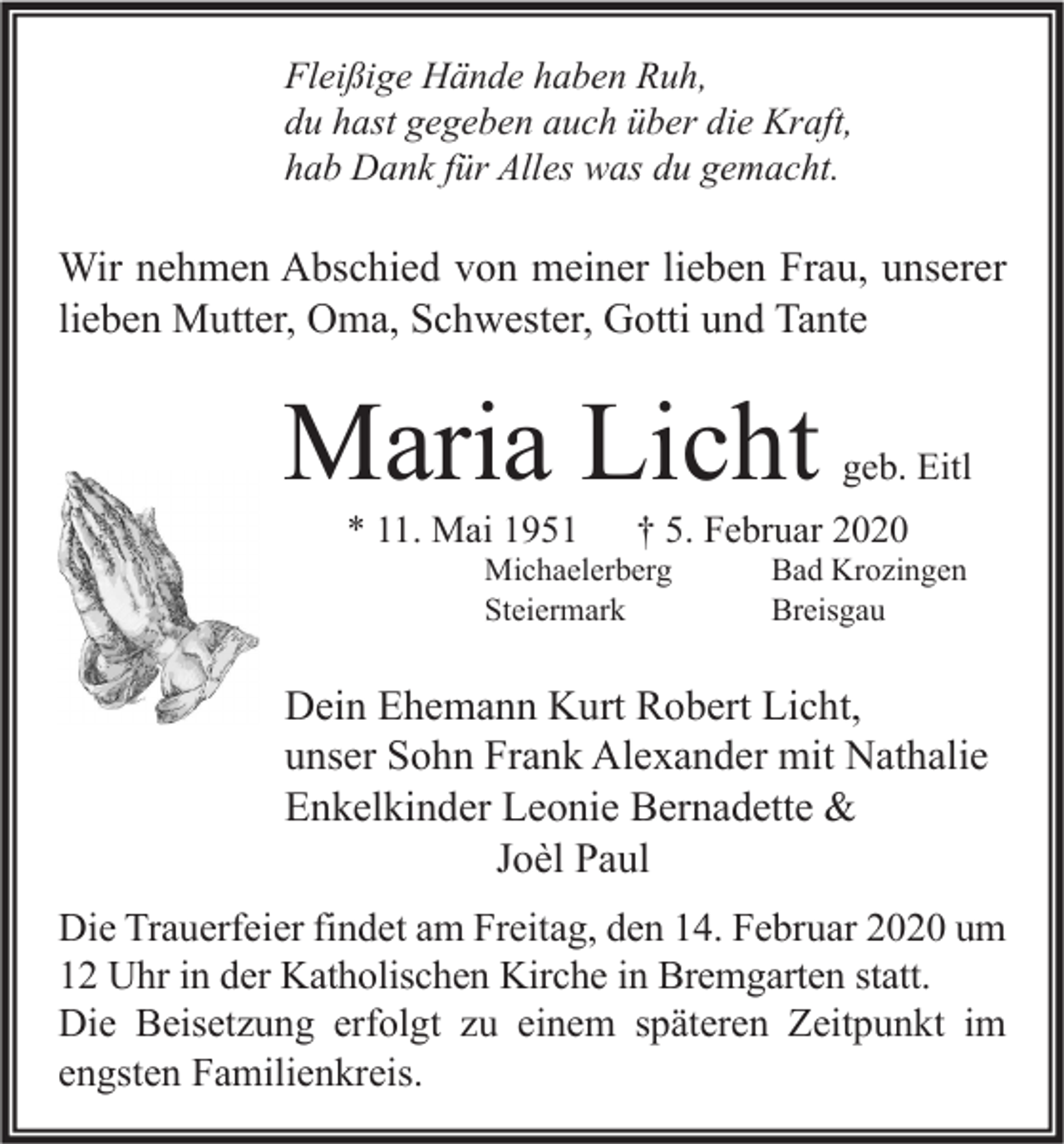 <p>Fleißige Hände haben Ruh,<br />du hast gegeben auch über die Kraft,<br />hab Dank für Alles was du gemacht.</p><p>Wir nehmen Abschied von meiner lieben Frau, unserer<br />lieben Mutter, Oma, Schwester, Gotti und Tante</p><p>Maria Licht<br />* 11. Mai 1951</p><p>geb. Eitl</p><p>† 5. Februar 2020</p><p>Michaelerberg<br />Steiermark</p><p>Bad Krozingen<br />Breisgau</p><p>Dein Ehemann Kurt Robert Licht,<br />unser Sohn Frank Alexander mit Nathalie<br />Enkelkinder Leonie Bernadette &amp;<br />Joèl Paul<br />Die Trauerfeier findet am Freitag, den 14. Februar 2020 um<br />12 Uhr in der Katholischen Kirche in Bremgarten statt.<br />Die Beisetzung erfolgt zu einem späteren Zeitpunkt im<br />engsten Familienkreis.</p>