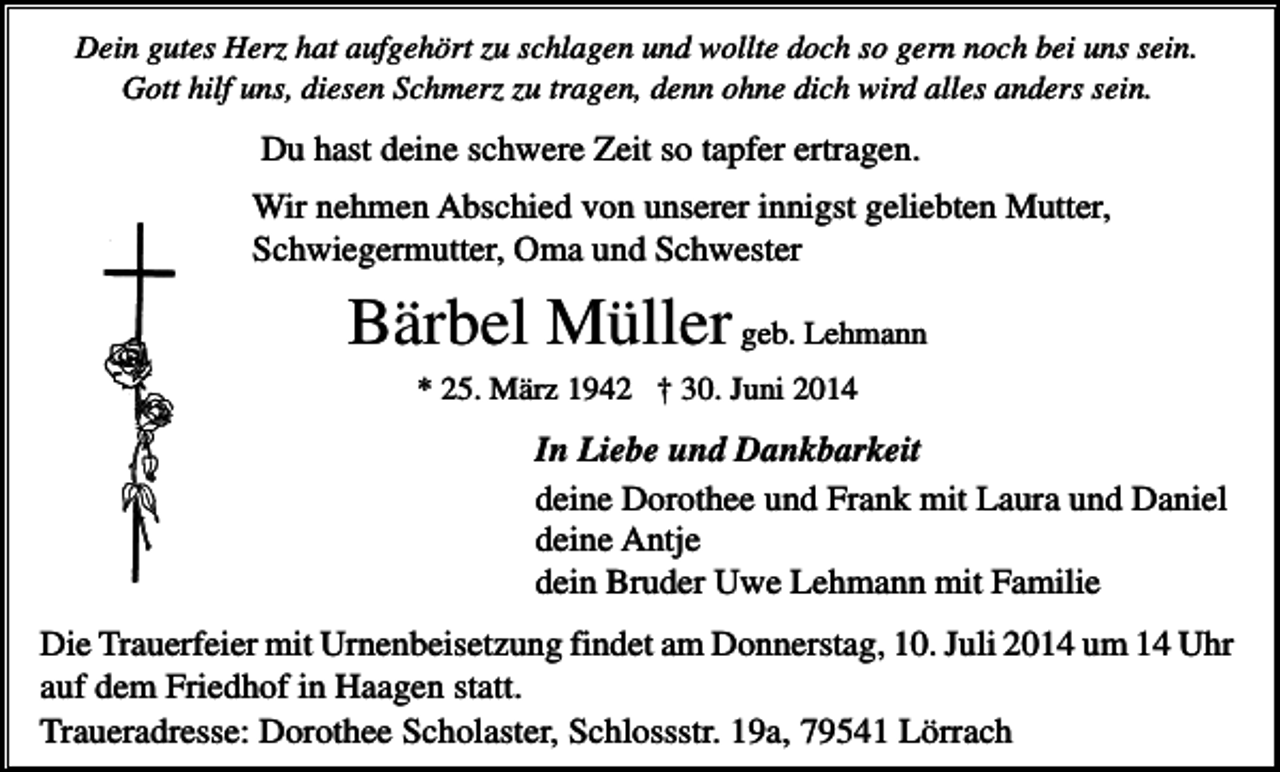 <p>Dein gutes Herz hat aufgehört zu schlagen und wollte doch so gern noch bei uns sein.<br />Gott hilf uns, diesen Schmerz zu tragen, denn ohne dich wird alles anders sein.</p><p>Du hast deine schwere Zeit so tapfer ertragen.<br />Wir nehmen Abschied von unserer innigst geliebten Mutter,<br />Schwiegermutter, Oma und Schwester</p><p>Bärbel Müller geb. Lehmann<br />* 25. März 1942 † 30. Juni 2014</p><p>In Liebe und Dankbarkeit<br />deine Dorothee und Frank mit Laura und Daniel<br />deine Antje<br />dein Bruder Uwe Lehmann mit Familie<br />Die Trauerfeier mit Urnenbeisetzung findet am Donnerstag, 10. Juli 2014 um 14 Uhr<br />auf dem Friedhof in Haagen statt.<br />Traueradresse: Dorothee Scholaster, Schlossstr. 19a, 79541 Lörrach</p>