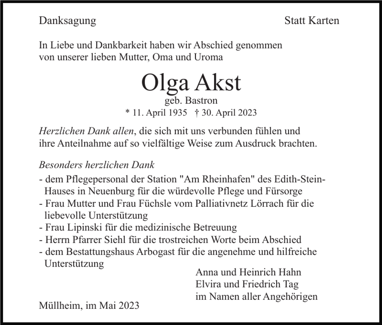 <p>Danksagung</p><p>Statt Karten</p><p>In Liebe und Dankbarkeit haben wir Abschied genommen<br />von unserer lieben Mutter, Oma und Uroma</p><p>Olga Akst<br />geb. Bastron</p><p>* 11. April 1935 † 30. April 2023</p><p>Herzlichen Dank allen, die sich mit uns verbunden fühlen und<br />ihre Anteilnahme auf so vielfältige Weise zum Ausdruck brachten.<br />Besonders herzlichen Dank<br />- dem Pflegepersonal der Station "Am Rheinhafen" des Edith-SteinHauses in Neuenburg für die würdevolle Pflege und Fürsorge<br />- Frau Mutter und Frau Füchsle vom Palliativnetz Lörrach für die<br />liebevolle Unterstützung<br />- Frau Lipinski für die medizinische Betreuung<br />- Herrn Pfarrer Siehl für die trostreichen Worte beim Abschied<br />- dem Bestattungshaus Arbogast für die angenehme und hilfreiche<br />Unterstützung<br />Anna und Heinrich Hahn<br />Elvira und Friedrich Tag<br />im Namen aller Angehörigen<br />Müllheim, im Mai 2023</p>