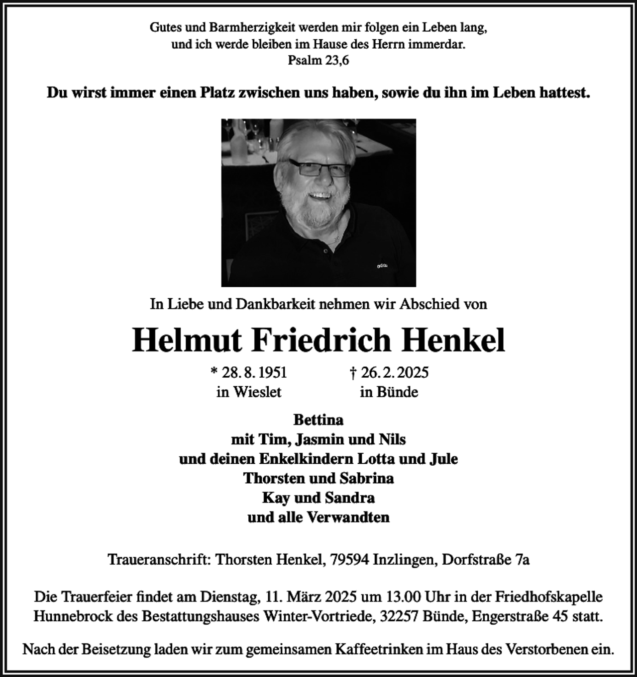 <p>Gutes und Barmherzigkeit werden mir folgen ein Leben lang,<br />und ich werde bleiben im Hause des Herrn immerdar.<br />Psalm 23,6</p><p>Du wirst immer einen Platz zwischen uns haben, sowie du ihn im Leben hattest.</p><p>In Liebe und Dankbarkeit nehmen wir Abschied von</p><p>Helmut Friedrich Henkel</p><p>* 28. 8. 1951<br />in Wieslet</p><p>† 26. 2. 2025<br />in Bünde</p><p>Bettina<br />mit Tim, Jasmin und Nils<br />und deinen Enkelkindern Lotta und Jule<br />Thorsten und Sabrina<br />Kay und Sandra<br />und alle Verwandten<br />Traueranschrift: Thorsten Henkel, 79594 Inzlingen, Dorfstraße 7a<br />Die Trauerfeier findet am Dienstag, 11. März 2025 um 13.00 Uhr in der Friedhofskapelle<br />Hunnebrock des Bestattungshauses Winter-Vortriede, 32257 Bünde, Engerstraße 45 statt.<br />Nach der Beisetzung laden wir zum gemeinsamen Kaffeetrinken im Haus des Verstorbenen ein.</p>