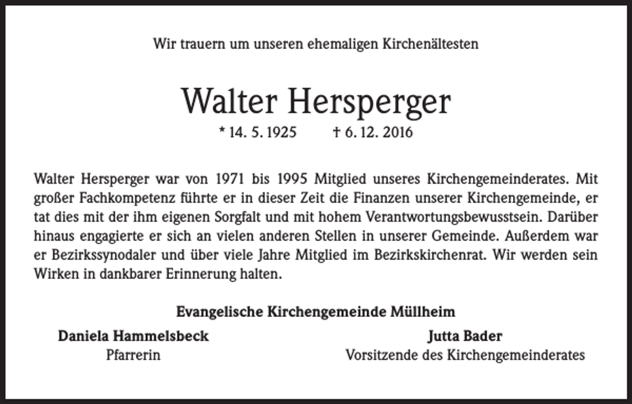 <p>Wir trauern um unseren ehemaligen Kirchenältesten</p><p>Walter Hersperger<br />* 14. 5. 1925</p><p>† 6. 12. 2016</p><p>Walter Hersperger war von 1971 bis 1995 Mitglied unseres Kirchengemeinderates. Mit<br />großer Fachkompetenz führte er in dieser Zeit die Finanzen unserer Kirchengemeinde, er<br />tat dies mit der ihm eigenen Sorgfalt und mit hohem Verantwortungsbewusstsein. Darüber<br />hinaus engagierte er sich an vielen anderen Stellen in unserer Gemeinde. Außerdem war<br />er Bezirkssynodaler und über viele Jahre Mitglied im Bezirkskirchenrat. Wir werden sein<br />Wirken in dankbarer Erinnerung halten.</p><p>Evangelische Kirchengemeinde Müllheim<br />Daniela Hammelsbeck<br />Jutta Bader<br />Pfarrerin<br />Vorsitzende des Kirchengemeinderates</p>