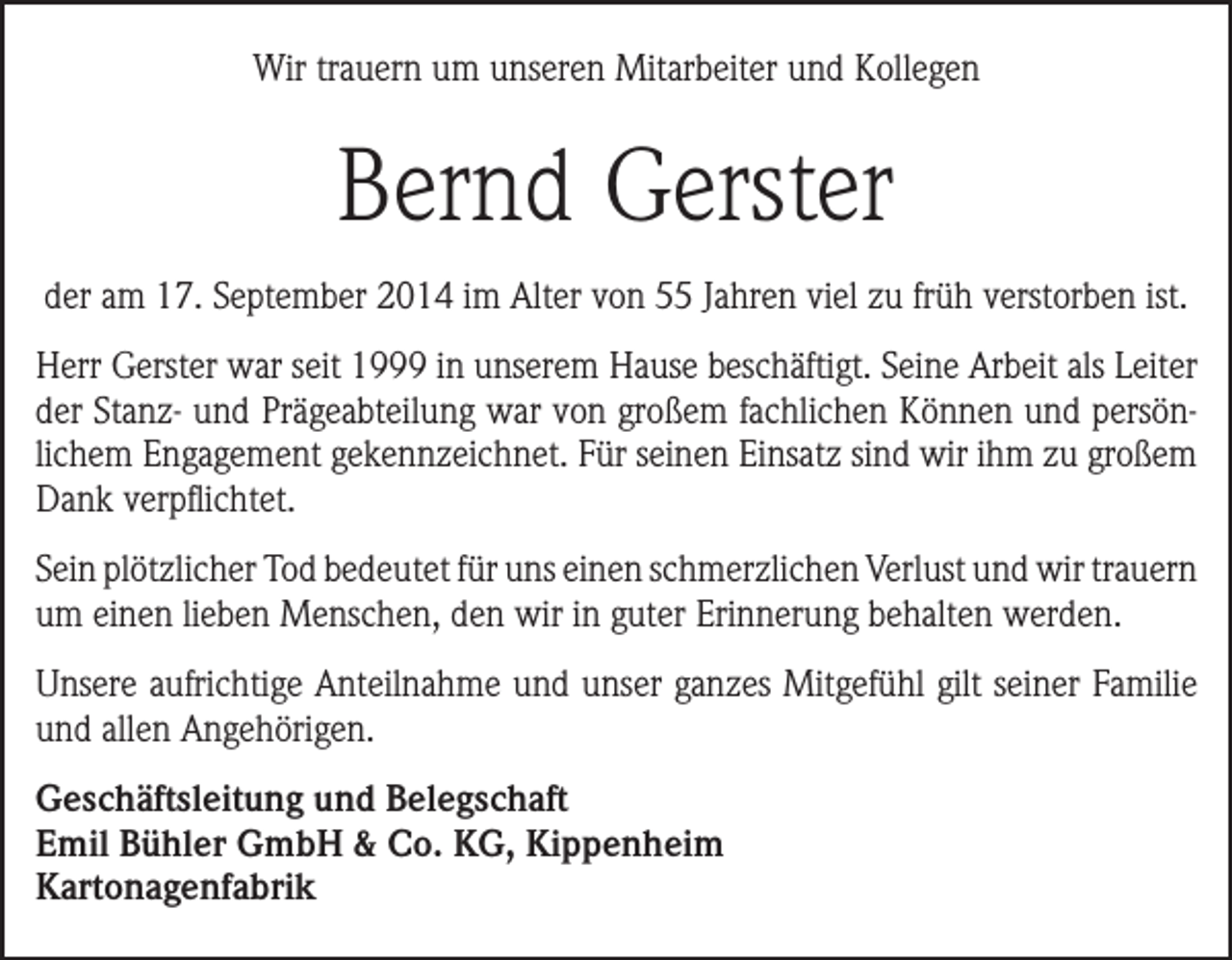 <p>Wir trauern um unseren Mitarbeiter und Kollegen</p><p>Bernd Gerster<br />der am 17. September 2014 im Alter von 55 Jahren viel zu früh verstorben ist.<br />Herr Gerster war seit 1999 in unserem Hause beschäftigt. Seine Arbeit als Leiter<br />der Stanz- und Prägeabteilung war von großem fachlichen Können und persönlichem Engagement gekennzeichnet. Für seinen Einsatz sind wir ihm zu großem<br />Dank verpflichtet.<br />Sein plötzlicher Tod bedeutet für uns einen schmerzlichen Verlust und wir ­trauern<br />um einen lieben Menschen, den wir in guter Erinnerung behalten werden.<br />Unsere aufrichtige Anteilnahme und unser ganzes Mitgefühl gilt seiner Familie<br />und allen Angehörigen.<br />Geschäftsleitung und Belegschaft<br />Emil Bühler GmbH &amp; Co. KG, Kippenheim<br />Kartonagenfabrik</p>