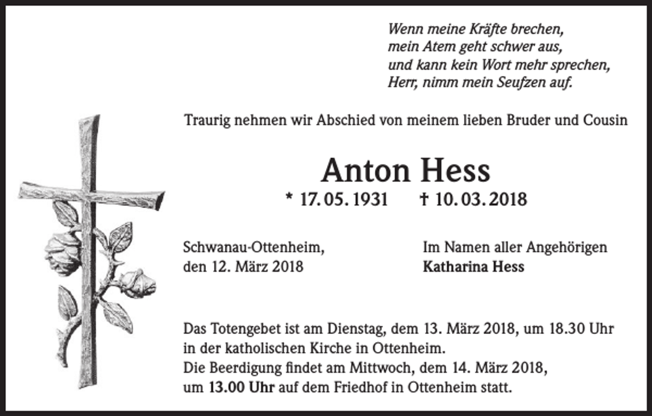 <p>Wenn meine Kräfte brechen,<br />mein Atem geht schwer aus,<br />und kann kein Wort mehr sprechen,<br />Herr, nimm mein Seufzen auf.</p><p>Traurig nehmen wir Abschied von meinem lieben Bruder und Cousin</p><p>Anton Hess</p><p>* 17. 05. 1931<br />Schwanau-Ottenheim,<br />den 12. März 2018</p><p>† 10. 03. 2018<br />Im Namen aller Angehörigen<br />Katharina Hess</p><p>Das Totengebet ist am Dienstag, dem 13. März 2018, um 18.30 Uhr<br />in der katholischen Kirche in Ottenheim.<br />Die Beerdigung findet am Mittwoch, dem 14. März 2018,<br />um 13.00 Uhr auf dem Friedhof in Ottenheim statt.</p>