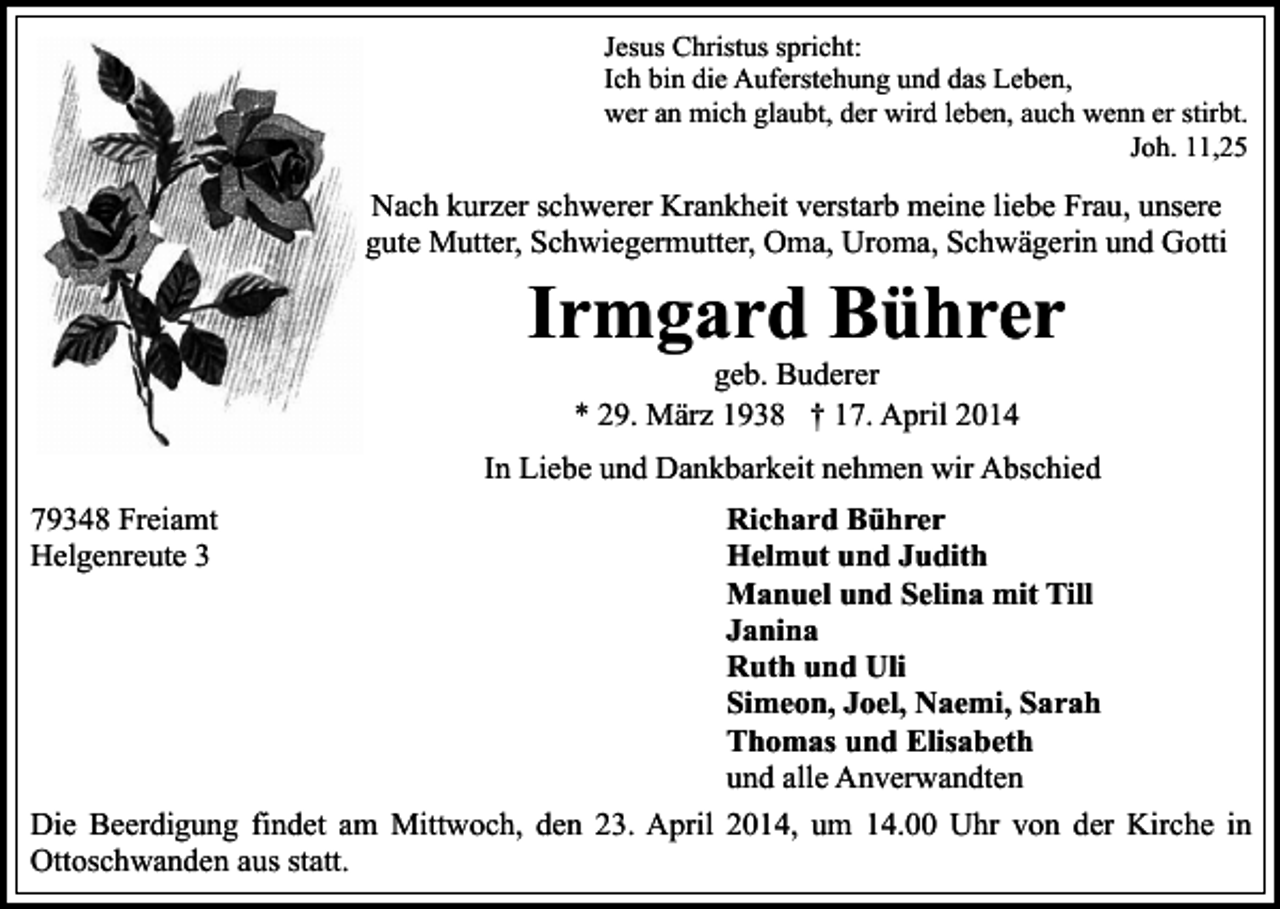 <p>Jesus Christus spricht:<br />Ich bin die Auferstehung und das Leben,<br />wer an mich glaubt, der wird leben, auch wenn er stirbt.<br />Joh. 11,25</p><p>Nach kurzer schwerer Krankheit verstarb meine liebe Frau, unsere<br />gute Mutter, Schwiegermutter, Oma, Uroma, Schwägerin und Gotti</p><p>Irmgard Bührer<br />geb. Buderer<br />* 29. März 1938 † 17. April 2014</p><p>In Liebe und Dankbarkeit nehmen wir Abschied<br />Richard Bührer<br />Helmut und Judith<br />Manuel und Selina mit Till<br />Janina<br />Ruth und Uli<br />Simeon, Joel, Naemi, Sarah<br />Thomas und Elisabeth<br />und alle Anverwandten<br />Die Beerdigung findet am Mittwoch, den 23. April 2014, um 14.00 Uhr von der Kirche in<br />Ottoschwanden aus statt.<br />79348 Freiamt<br />Helgenreute 3</p>
