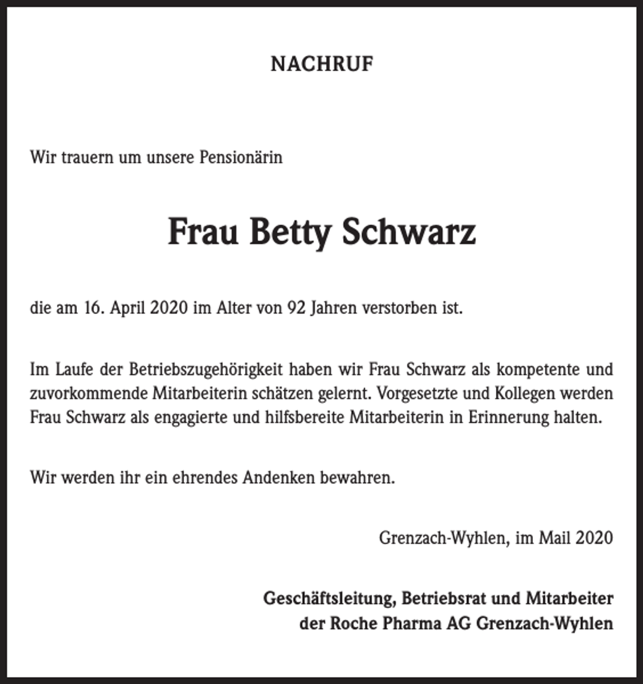 <p>NACHRUF</p><p>Wir trauern um unsere Pensionärin</p><p>Frau Betty Schwarz<br />die am 16. April 2020 im Alter von 92 Jahren verstorben ist.<br />Im Laufe der Betriebszugehörigkeit haben wir Frau Schwarz als kompetente und<br />zuvorkommende Mitarbeiterin schätzen gelernt. Vorgesetzte und Kollegen werden<br />Frau Schwarz als engagierte und hilfsbereite Mitarbeiterin in Erinnerung halten.<br />Wir werden ihr ein ehrendes Andenken bewahren.<br />Grenzach-Wyhlen, im Mail 2020<br />Geschäftsleitung, Betriebsrat und Mitarbeiter<br />der Roche Pharma AG Grenzach-Wyhlen</p>