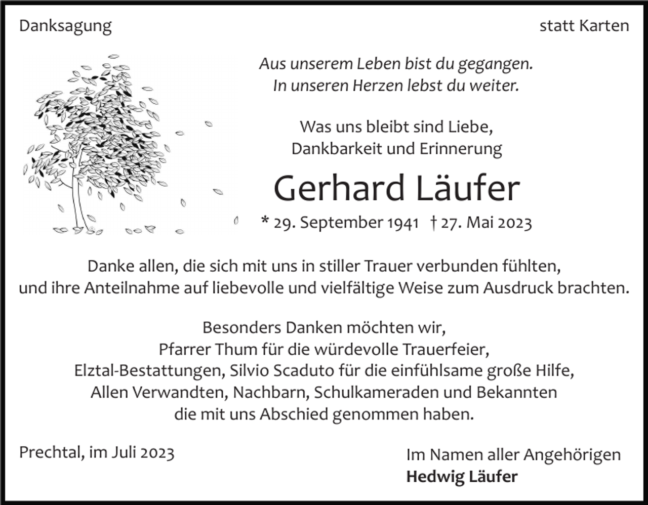 <p>Danksagung</p><p>statt Karten<br />Aus unserem Leben bist du gegangen.<br />In unseren Herzen lebst du weiter.<br />Was uns bleibt sind Liebe,<br />Dankbarkeit und Erinnerung</p><p>Gerhard Läufer<br />* 29. September 1941 † 27. Mai 2023<br />Danke allen, die sich mit uns in stiller Trauer verbunden fühlten,<br />und ihre Anteilnahme auf liebevolle und vielfältige Weise zum Ausdruck brachten.<br />Besonders Danken möchten wir,<br />Pfarrer Thum für die würdevolle Trauerfeier,<br />Elztal­Bestattungen, Silvio Scaduto für die einfühlsame große Hilfe,<br />Allen Verwandten, Nachbarn, Schulkameraden und Bekannten<br />die mit uns Abschied genommen haben.<br />Prechtal, im Juli 2023</p><p>Im Namen aller Angehörigen<br />Hedwig Läufer</p>