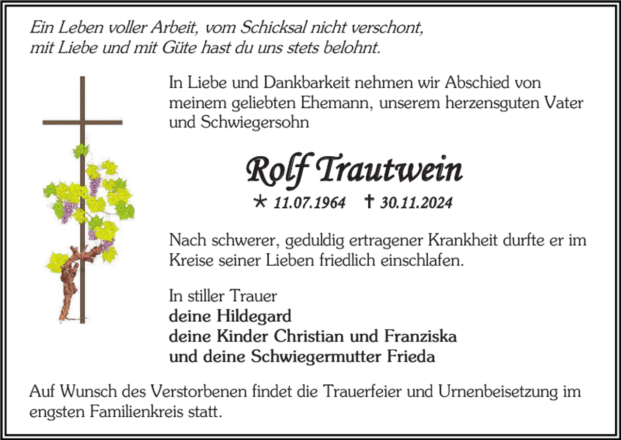 <p>Ein Leben voller Arbeit, vom Schicksal nicht verschont,<br />mit Liebe und mit Güte hast du uns stets belohnt.<br />In Liebe und Dankbarkeit nehmen wir Abschied von<br />meinem geliebten Ehemann, unserem herzensguten Vater<br />und Schwiegersohn</p><p>Rolf Trautwein<br /> 11.07.1964</p><p> 30.11.2024</p><p>Nach schwerer, geduldig ertragener Krankheit durfte er im<br />Kreise seiner Lieben friedlich einschlafen.<br />In stiller Trauer<br />deine Hildegard<br />deine Kinder Christian und Franziska<br />und deine Schwiegermutter Frieda<br />Auf Wunsch des Verstorbenen findet die Trauerfeier und Urnenbeisetzung im<br />engsten Familienkreis statt.</p>