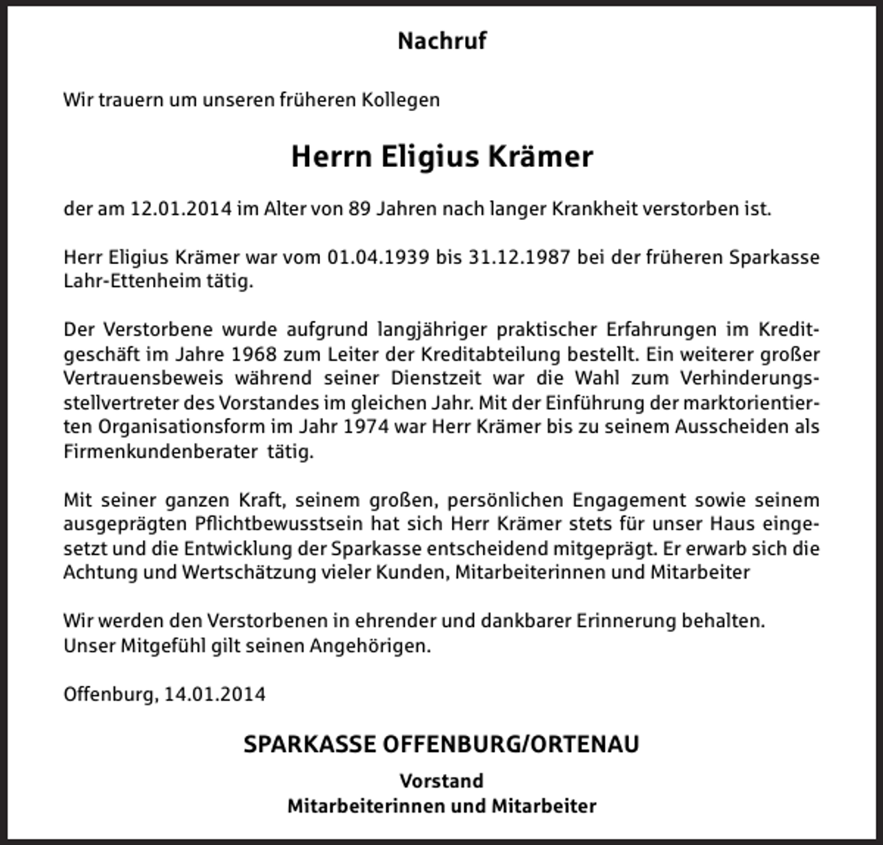 <p>Nachruf<br />Wir trauern um unseren früheren Kollegen</p><p>Herrn Eligius Krämer<br />der am 12.01.2014 im Alter von 89 Jahren nach langer Krankheit verstorben ist.<br />Herr Eligius Krämer war vom 01.04.1939 bis 31.12.1987 bei der früheren Sparkasse<br />Lahr-Ettenheim tätig.<br />Der Verstorbene wurde aufgrund langjähriger praktischer Erfahrungen im Kreditgeschäft im Jahre 1968 zum Leiter der Kreditabteilung bestellt. Ein weiterer großer<br />Vertrauensbeweis während seiner Dienstzeit war die Wahl zum Verhinderungsstellvertreter des Vorstandes im gleichen Jahr. Mit der Einführung der marktorientierten Organisationsform im Jahr 1974 war Herr Krämer bis zu seinem Ausscheiden als<br />Firmenkundenberater tätig.<br />Mit seiner ganzen Kraft, seinem großen, persönlichen Engagement sowie seinem<br />ausgeprägten Pflichtbewusstsein hat sich Herr Krämer stets für unser Haus eingesetzt und die Entwicklung der Sparkasse entscheidend mitgeprägt. Er erwarb sich die<br />Achtung und Wertschätzung vieler Kunden, Mitarbeiterinnen und Mitarbeiter<br />Wir werden den Verstorbenen in ehrender und dankbarer Erinnerung behalten.<br />Unser Mitgefühl gilt seinen Angehörigen.<br />Offenburg, 14.01.2014</p><p>SPARKASSE OFFENBURG/ORTENAU<br />Vorstand<br />Mitarbeiterinnen und Mitarbeiter</p>