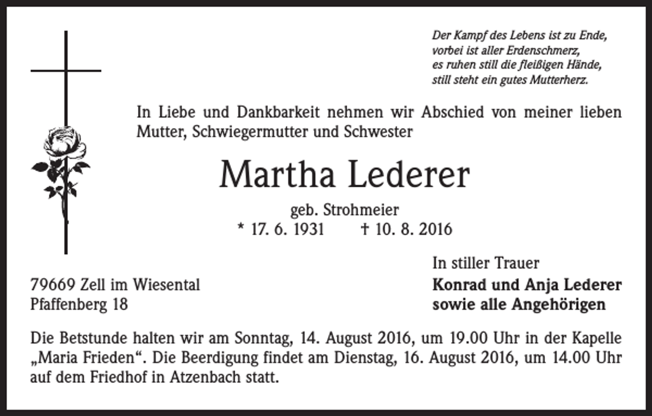 <p>Der Kampf des Lebens ist zu Ende,<br />vorbei ist aller Erdenschmerz,<br />es ruhen still die fleißigen Hände,<br />still steht ein gutes Mutterherz.</p><p>In Liebe und Dankbarkeit nehmen wir Abschied von meiner lieben<br />Mutter, Schwiegermutter und Schwester</p><p>Martha Lederer<br />geb. Strohmeier<br />* 17. 6. 1931 † 10. 8. 2016<br />79669 Zell im Wiesental<br />Pfaffenberg 18</p><p>In stiller Trauer<br />Konrad und Anja Lederer<br />sowie alle Angehörigen</p><p>Die Betstunde halten wir am Sonntag, 14. August 2016, um 19.00 Uhr in der Kapelle<br />„Maria Frieden“. Die Beerdigung findet am Dienstag, 16. August 2016, um 14.00 Uhr<br />auf dem Friedhof in Atzenbach statt.</p>