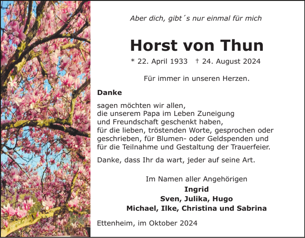 <p>Aber dich, gibt´s nur einmal für mich</p><p>Horst von Thun<br />* 22. April 1933</p><p>† 24. August 2024</p><p>Für immer in unseren Herzen.<br />Danke<br />sagen möchten wir allen,<br />die unserem Papa im Leben Zuneigung<br />und Freundschaft geschenkt haben,<br />für die lieben, tröstenden Worte, gesprochen oder<br />geschrieben, für Blumen- oder Geldspenden und<br />für die Teilnahme und Gestaltung der Trauerfeier.<br />Danke, dass Ihr da wart, jeder auf seine Art.<br />Im Namen aller Angehörigen<br />Ingrid<br />Sven, Julika, Hugo<br />Michael, Ilke, Christina und Sabrina<br />Ettenheim, im Oktober 2024</p>