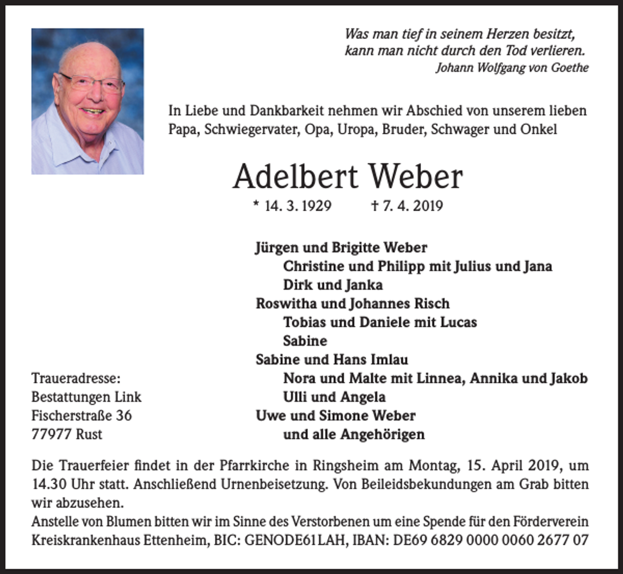 <p>Was man tief in seinem Herzen besitzt,<br />kann man nicht durch den Tod verlieren.</p><p>Johann Wolfgang von Goethe</p><p>In Liebe und Dankbarkeit nehmen wir Abschied von unserem lieben<br />Papa, Schwiegervater, Opa, Uropa, Bruder, Schwager und Onkel</p><p>Adelbert Weber<br />* 14. 3. 1929</p><p>Traueradresse:<br />Bestattungen Link<br />Fischerstraße 36<br />77977 Rust</p><p>† 7. 4. 2019</p><p>Jürgen und Brigitte Weber<br />Christine und Philipp mit Julius und Jana<br />Dirk und Janka<br />Roswitha und Johannes Risch<br />Tobias und Daniele mit Lucas<br />Sabine<br />Sabine und Hans Imlau<br />Nora und Malte mit Linnea, Annika und Jakob<br />Ulli und Angela<br />Uwe und Simone Weber<br />und alle Angehörigen</p><p>Die Trauerfeier findet in der Pfarrkirche in Ringsheim am Montag, 15. April 2019, um<br />14.30 Uhr statt. Anschließend Urnenbeisetzung. Von Beileidsbekundungen am Grab bitten<br />wir abzusehen.<br />Anstelle von Blumen bitten wir im Sinne des Verstorbenen um eine Spende für den Förderverein<br />Kreiskrankenhaus Ettenheim, BIC: GENODE61LAH, IBAN: DE69 6829 0060 2677 07</p>