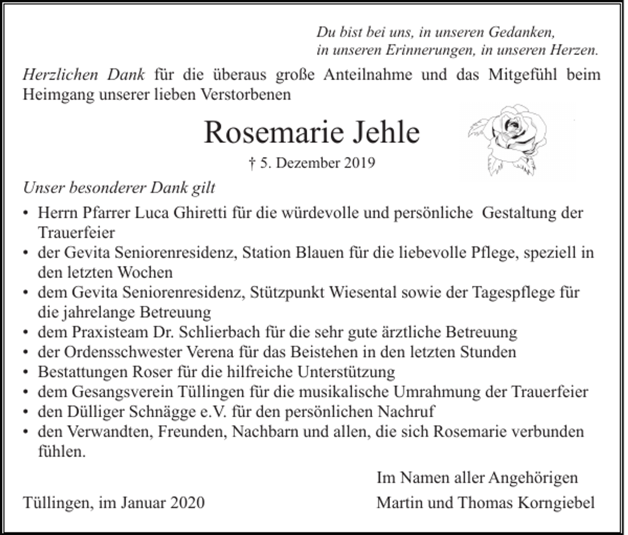 <p>Du bist bei uns, in unseren Gedanken,<br />in unseren Erinnerungen, in unseren Herzen.</p><p>Herzlichen Dank für die überaus große Anteilnahme und das Mitgefühl beim<br />Heimgang unserer lieben Verstorbenen</p><p>Rosemarie Jehle<br />† 5. Dezember 2019</p><p>Unser besonderer Dank gilt<br />• Herrn Pfarrer Luca Ghiretti für die würdevolle und persönliche Gestaltung der<br />Trauerfeier<br />• der Gevita Seniorenresidenz, Station Blauen für die liebevolle Pflege, speziell in<br />den letzten Wochen<br />• dem Gevita Seniorenresidenz, Stützpunkt Wiesental sowie der Tagespflege für<br />die jahrelange Betreuung<br />• dem Praxisteam Dr. Schlierbach für die sehr gute ärztliche Betreuung<br />• der Ordensschwester Verena für das Beistehen in den letzten Stunden<br />• Bestattungen Roser für die hilfreiche Unterstützung<br />• dem Gesangsverein Tüllingen für die musikalische Umrahmung der Trauerfeier<br />• den Dülliger Schnägge e.V. für den persönlichen Nachruf<br />• den Verwandten, Freunden, Nachbarn und allen, die sich Rosemarie verbunden<br />fühlen.<br />Im Namen aller Angehörigen<br />Tüllingen, im Januar 2020<br />Martin und Thomas Korngiebel</p>