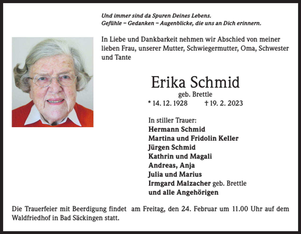 <p>Und immer sind da Spuren Deines Lebens.<br />Gefühle – Gedanken – Augenblicke, die uns an Dich erinnern.</p><p>In Liebe und Dankbarkeit nehmen wir Abschied von meiner<br />lieben Frau, unserer Mutter, Schwiegermutter, Oma, Schwester<br />und Tante</p><p>Erika Schmid</p><p>geb. Brettle<br />* 14. 12. 1928<br />† 19. 2. 2023<br />In stiller Trauer:<br />Hermann Schmid<br />Martina und Fridolin Keller<br />Jürgen Schmid<br />Kathrin und Magali<br />Andreas, Anja<br />Julia und Marius<br />Irmgard Malzacher geb. Brettle<br />und alle Angehörigen<br />Die Trauerfeier mit Beerdigung findet am Freitag, den 24. Februar um 11.00 Uhr auf dem<br />Waldfriedhof in Bad Säckingen statt.</p>