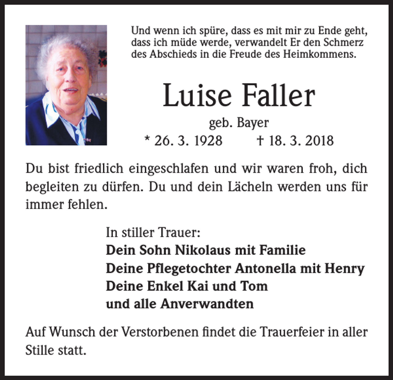 <p>Und wenn ich spüre, dass es mit mir zu Ende geht,<br />dass ich müde werde, verwandelt Er den Schmerz<br />des Abschieds in die Freude des Heimkommens.</p><p>Luise Faller</p><p>geb. Bayer<br />* 26. 3. 1928<br />† 18. 3. 2018<br />Du bist friedlich eingeschlafen und wir waren froh, dich<br />begleiten zu dürfen. Du und dein Lächeln werden uns für<br />immer fehlen.<br />In stiller Trauer:<br />Dein Sohn Nikolaus mit Familie<br />Deine Pflegetochter Antonella mit Henry<br />Deine Enkel Kai und Tom<br />und alle Anverwandten<br />Auf Wunsch der Verstorbenen findet die Trauerfeier in aller<br />Stille statt.</p>