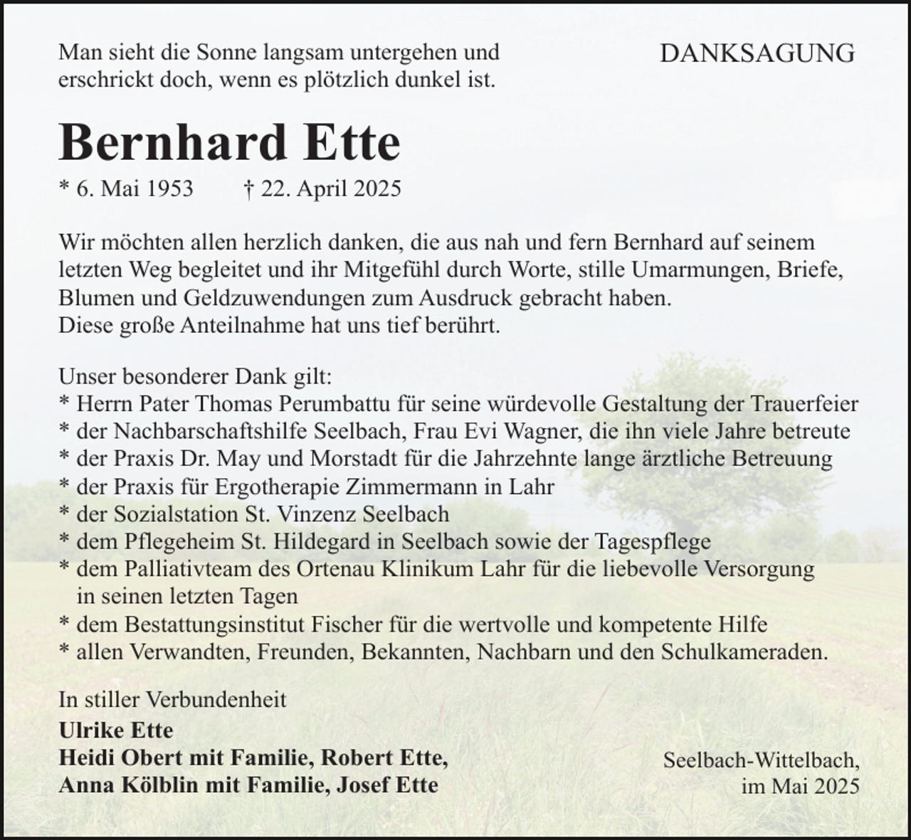 <p>Man sieht die Sonne langsam untergehen und<br />erschrickt doch, wenn es plötzlich dunkel ist.</p><p>DANKSAGUNG</p><p>Bernhard Ette<br />* 6. Mai 1953</p><p>† 22. April 2025</p><p>Wir möchten allen herzlich danken, die aus nah und fern Bernhard auf seinem<br />letzten Weg begleitet und ihr Mitgefühl durch Worte, stille Umarmungen, Briefe,<br />Blumen und Geldzuwendungen zum Ausdruck gebracht haben.<br />Diese große Anteilnahme hat uns tief berührt.<br />Unser besonderer Dank gilt:<br />* Herrn Pater Thomas Perumbattu für seine würdevolle Gestaltung der Trauerfeier<br />* der Nachbarschaftshilfe Seelbach, Frau Evi Wagner, die ihn viele Jahre betreute<br />* der Praxis Dr. May und Morstadt für die Jahrzehnte lange ärztliche Betreuung<br />* der Praxis für Ergotherapie Zimmermann in Lahr<br />* der Sozialstation St. Vinzenz Seelbach<br />* dem Pflegeheim St. Hildegard in Seelbach sowie der Tagespflege<br />* dem Palliativteam des Ortenau Klinikum Lahr für die liebevolle Versorgung<br />in seinen letzten Tagen<br />* dem Bestattungsinstitut Fischer für die wertvolle und kompetente Hilfe<br />* allen Verwandten, Freunden, Bekannten, Nachbarn und den Schulkameraden.<br />In stiller Verbundenheit<br />Ulrike Ette<br />Heidi Obert mit Familie, Robert Ette,<br />Anna Kölblin mit Familie, Josef Ette</p><p>Seelbach-Wittelbach,<br />im Mai 2025</p>