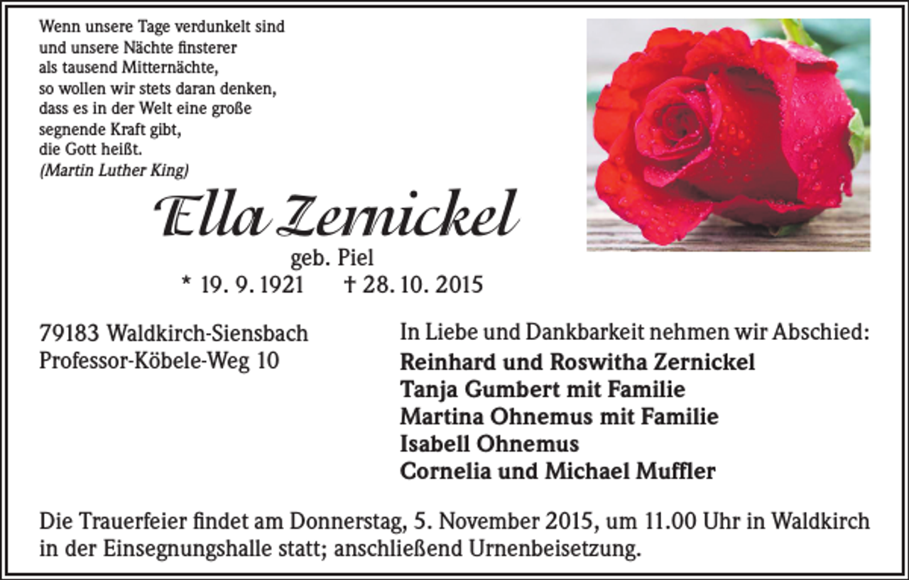 <p>Wenn unsere Tage verdunkelt sind<br />und unsere Nächte finsterer<br />als tausend Mitternächte,<br />so wollen wir stets daran denken,<br />dass es in der Welt eine große<br />segnende Kraft gibt,<br />die Gott heißt.<br />(Martin Luther King)</p><p>Ella Zernickel<br />geb. Piel<br />* 19. 9. 1921 † 28. 10. 2015</p><p>79183 Waldkirch-Siensbach<br />Professor-Köbele-Weg 10</p><p>In Liebe und Dankbarkeit nehmen wir Abschied:<br />Reinhard und Roswitha Zernickel<br />Tanja Gumbert mit Familie<br />Martina Ohnemus mit Familie<br />Isabell Ohnemus<br />Cornelia und Michael Muffler</p><p>Die Trauerfeier findet am Donnerstag, 5. November 2015, um 11.00 Uhr in Waldkirch<br />in der Einsegnungshalle statt; anschließend Urnenbeisetzung.</p>